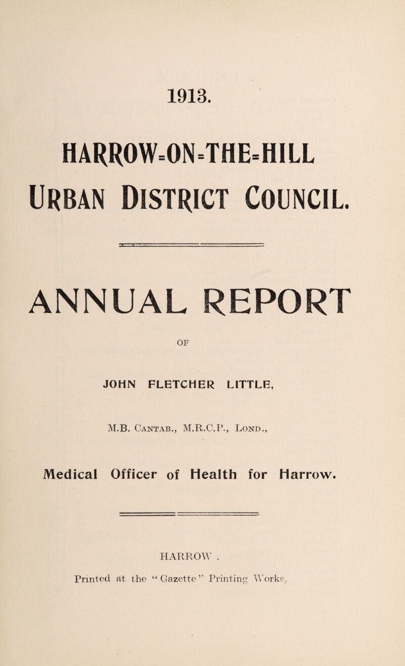 1913. HARR0W=0N=THE=H1LL Urban District Council. ANNUAL REPORT OF JOHN FLETCHER LITTLE, M.B. Cantab., M.R.C.P., Lond., Medical Officer of Health for Harrow. HARROW . Printed at the “Gazette” Printing Works?