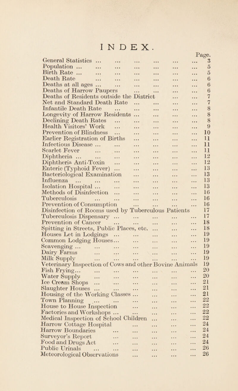 INDEX. General Statistics ... Population ... Birth Bate ... ... ... ... ... Death Rate Deaths at all ages ... Deaths of Harrow Paupers Deaths of Residents outside the District Net and Standard Death Rate ... Infantile Death Rate Longevity of Harrow Residents ... Declining Death Rates Health Visitors’ Work Prevention of Blindness Earlier Registration of Births Infectious Disease ... Scarlet Fever Diphtheria ... Diphtheria Anti-Toxin Enteric (Typhoid Fever) ... Bacteriological Examination Influenza Isolation Hospital ... Methods of Disinfection ... Tuberculosis Prevention of Consumption Disinfection of Rooms used by Tuberculous Patients Tuberculosis Dispensary ... Prevention of Cancer Spitting in Streets, Public Places, etc. ... Houses Let in Lodgings ... Common Lodging Houses... Scavenging ... Dairy Farms Milk Supply Veterinary Inspection of Cows and other Bovine Fish Frying... Water Supply Ice Cream Shops ... Slaughter Houses ... Housing of the Working Classes ... Town Planning House to House Inspection Factories and Workshops Medical Inspection of School Children ... Harrow Cottage Hospital Harrow Boundaries Surveyor’s Report Food and Drugs Act Public Urinals Meteorological Observations Animals Page. 5 5 6 6 6 7 7 8 8 8 9 10 11 11 11 12 12 13 13 13 13 16 16 16 17 17 18 18 19 19 19 19 19 19 20 20 21 21 21 22 22 22 22 24 24 24 24 26 26