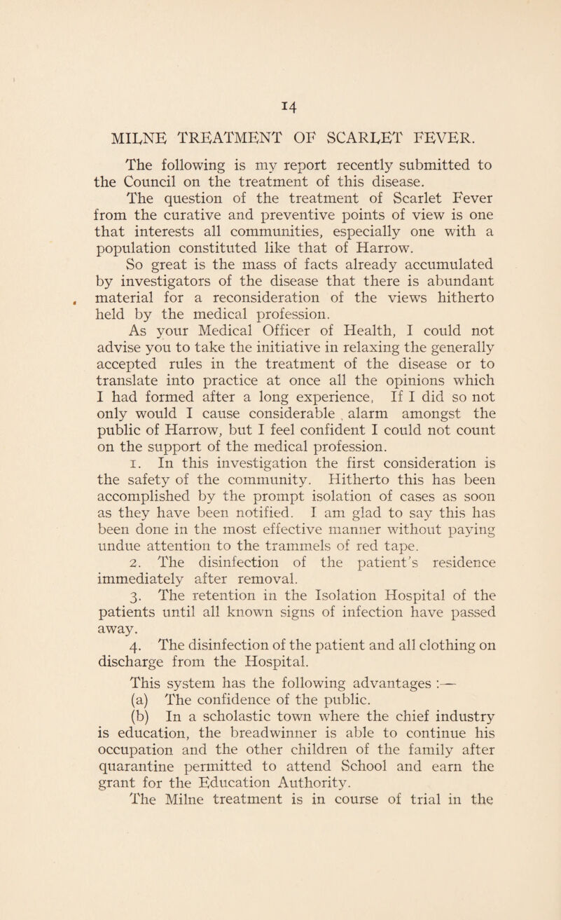 MILNE TREATMENT OF SCARLET FEVER. The following is my report recently submitted to the Council on the treatment of this disease. The question of the treatment of Scarlet Fever from the curative and preventive points of view is one that interests all communities, especially one with a population constituted like that of Harrow. So great is the mass of facts already accumulated by investigators of the disease that there is abundant material for a reconsideration of the views hitherto held by the medical profession. As your Medical Officer of Health, I could not advise you to take the initiative in relaxing the generally accepted rules in the treatment of the disease or to translate into practice at once all the opinions which I had formed after a long experience, If I did so not only would I cause considerable . alarm amongst the public of Harrow, but I feel confident I could not count on the support of the medical profession. 1. In this investigation the first consideration is the safety of the community. Hitherto this has been accomplished by the prompt isolation of cases as soon as they have been notified. I am glad to say this has been done in the most effective manner without paying undue attention to the trammels of red tape. 2. The disinfection of the patient’s residence immediately after removal. 3. The retention in the Isolation Hospital of the patients until all known signs of infection have passed away. 4. The disinfection of the patient and all clothing on discharge from the Hospital. This system has the following advantages :— (a) The confidence of the public. (b) In a scholastic town where the chief industry is education, the breadwinner is able to continue his occupation and the other children of the family after quarantine permitted to attend School and earn the grant for the Education Authority. The Milne treatment is in course of trial in the