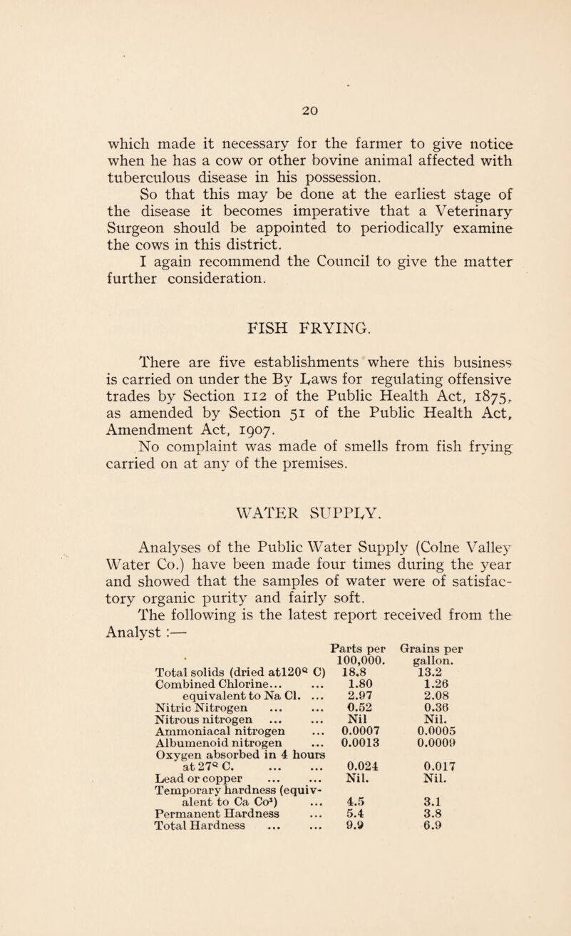 which made it necessary for the farmer to give notice when he has a cow or other bovine animal affected with tuberculous disease in his possession. So that this may be done at the earliest stage of the disease it becomes imperative that a Veterinary Surgeon should be appointed to periodically examine the cows in this district. I again recommend the Council to give the matter further consideration. FISH FRYING. There are five establishments where this business is carried on under the By Laws for regulating offensive trades by Section 112 of the Public Health Act, 1875, as amended by Section 51 of the Public Health Act, Amendment Act, 1907. No complaint was made of smells from fish frying carried on at any of the premises. WATER SUPPLY. Analyses of the Public Water Supply (Colne Valley Water Co.) have been made four times during the year and showed that the samples of water were of satisfac¬ tory organic purity and fairly soft. The following is the latest report received from the Analyst :— Parts per Grains per • 100,000. gallon. Total solids (dried atl20Q C) 18.8 13.2 Combined Chlorine... 1.80 1.26 equivalent to Na Cl. ... 2.97 2.08 Nitric Nitrogen 0.52 0.36 Nitrous nitrogen Nil Nil. Ammoniacal nitrogen 0.0007 0.0005 Albumenoid nitrogen 0.0013 0.0009 Oxygen absorbed in 4 hours at 27Q C. 0.024 0.017 Lead or copper Nil. Nil. Temporary hardness (equiv¬ alent to Ca Co*) 4.5 3.1 Permanent Hardness 5.4 3.8 Total Hardness 9.9 6.9