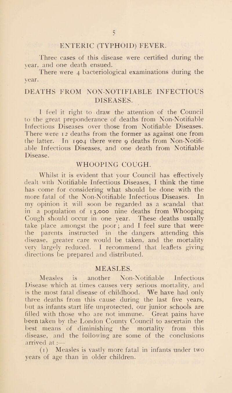ENTERIC (TYPHOID) FEVER. Three eases of this disease were certified during the year, and one death ensued. There were 4 bacteriological examinations during the year. J DEATHS FROM NON-NOTIFIABLE INFECTIOUS DISEASES. I feel it right to draw the attention of the Council to the great preponderance of deaths from Non-Notifiable Infectious Diseases over those from Notifiable Diseases. There were 12 deaths from the former as against one from the latter. In 1904 there were 9 deaths from Non-Notifi¬ able Infectious Diseases, and one death from Notifiable Disease. WHOOPING COUGH. Whilst it is evident that your Council has effectively dealt with Notifiable Infectious Diseases, I think the time has come for considering what should be clone with the more fatal of the Non-Notifiable Infectious Diseases. In my opinion it will soon be regarded as a scandal that in a population of 13,000 nine deaths from Whooping Cough should occur in one year. These deaths usually take place amongst the poor; and I feel sure that were the parents instructed in the dangers attending this disease, greater care would be taken, and the mortality very largely reduced. I recommend that leaflets giving directions be prepared and distributed. MEASLES. Measles is another Non-Notifiable Infectious Disease which at times causes very serious mortality, and is the most fatal disease of childhood. We have had only three deaths from this cause during the last five years, but as infants start life unprotected, our junior schools are filled with those who are not immune. Great pains have been taken by the London County Council to ascertain the best means of diminishing the mortality from this disease, and the following are some of the conclusions arrived at:— (1) Measles is vastly more fatal in infants under two years of age than in older children.