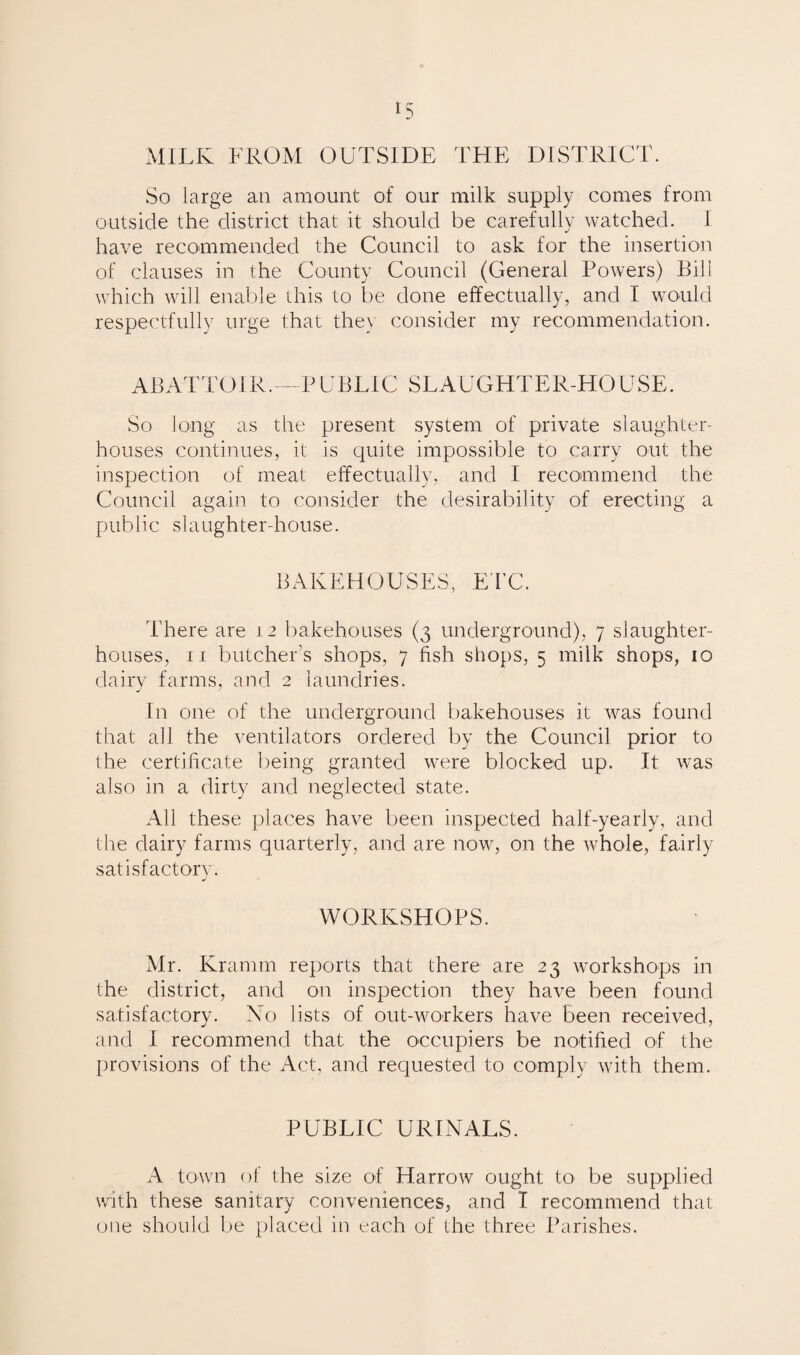 MILK FROM OUTSIDE THE DISTRICT. So large an amount of our milk supply comes from outside the district that it should be carefully watched. I have recommended the Council to ask for the insertion of clauses in the County Council (General Powers) Bill which will enable this to be done effectually, and I would respectfully urge that they consider my recommendation. ABATTOIR.--PUBLIC SLAUGHTER-HOUSE. So long as the present system of private slaughter¬ houses continues, it is quite impossible to carry out the inspection of meat effectually, and I recommend the Council again to consider the desirability of erecting a public slaughter-house. BAKEHOUSES, ETC. There are 12 bakehouses (3 underground), 7 slaughter¬ houses, 11 butcher’s shops, 7 fish shops, 5 milk shops, 10 dairy farms, and 2 laundries. In one of the underground bakehouses it was found that all the ventilators ordered by the Council prior to the certificate being granted were blocked up. It was also in a dirty and neglected state. All these places have been inspected half-yearly, and the dairy farms quarterly, and are now, on the whole, fairly satisfactory. J WORKSHOPS. Mr. Kramm reports that there are 23 workshops in the district, and on inspection they have been found satisfactory. No lists of out-workers have been received, and I recommend that the occupiers be notified of the provisions of the Act, and requested to comply with them. PUBLIC URINALS. A town of the size of Harrow ought to be supplied with these sanitary conveniences, and I recommend that one should be placed in each of the three Parishes.