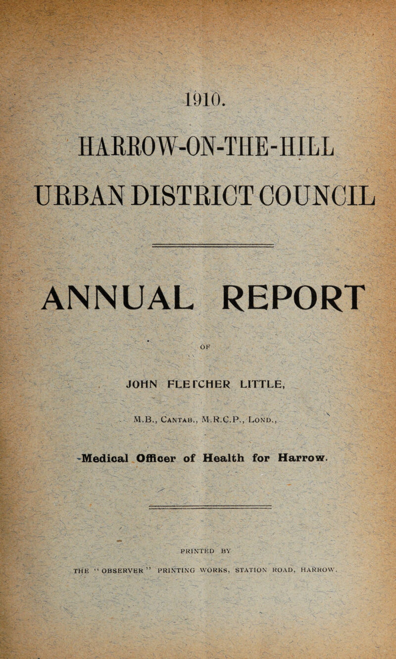 1910. -. ~ , 4'1 -1 - - ,' '  - ■ : ■ ■ ^ HARROW-ON-THE - HILL  . . - * URBAN DISTRICT COUNCIL ANNUAL REPORT U e— r~ ' ' , v. .^r- /: - ■ ' ‘ a. * — ■ > - ,’a ~ OF JOHN FLETCHER LITTLE, M.B., Cantab,, M.R.C.P., Lond., -Medical Officer of Health for Harrow. PRINTED BY THE “OBSERVER” PRINTING WORKS, STATION ROAD, HARROW.