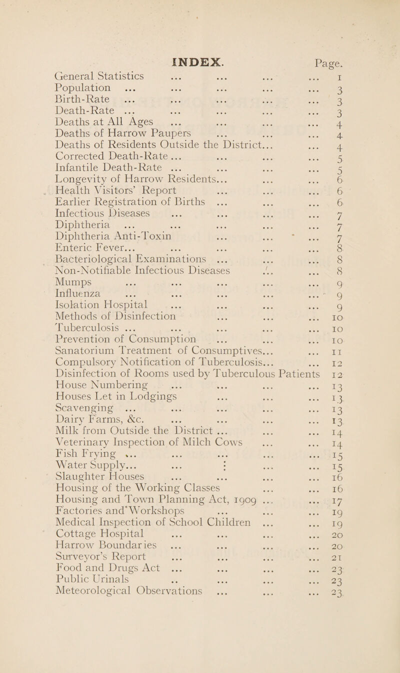 INDEX. Page. General Statistics ... ... ... ... i Population ... ... ... ... ... 3 Birth-Rate ... ... ... ... ... 3 Death-Rate ... ... ... ... ... 3 Deaths at All Ages ... ... ... ... 3 Deaths of Harrow Paupers ... ... ... 3 Deaths of Residents Outside the District... ... 3 Corrected Death-Rate... ... ... ... 3 Infantile Death-Rate ... ... ... ... 3 Longevity of Harrow Residents... ... ... 6 Health Visitors’ Report ... ... ... 6 Earlier Registration of Births ... ... ... 6 Infectious Diseases ... ... ... ... 3 Diphtheria ... ... ... ... ... 7 Diphtheria Anti-Toxin ... ... * ... 7 Enteric Fever... ... ... ... ... 8 Bacteriological Examinations ... ... ... 8 Non-Notihable Infectious Diseases ... 8 Mumps ... ... ... ... ... g Influenza ... ... ... ... ... - 9 Isolation Hospital ... ... ... ... g Methods of Disinfection ... ... ... 10 Tuberculosis ... ... ... ... ... 10 Prevention of Consumption ... ... ... 10 Sanatorium Treatment of Consumptives... ... n Compulsory Notification of Tuberculosis... ... 12 Disinfection of Rooms used by Tuberculous Patients 12 House Numbering ... ... ... ... 13 Houses Let in Lodgings ... ... ... 13 Scavenging ... ... ... ... ... 13 Dairy Farms, &c. ... ... ... ... 13 Milk from Outside the District ... ... ... 13 Veterinary Inspection of Milch Cows ... ... 13 Fish Frying *.. ... ... ... ... 13 Water Supply... ... \ ... ... 15 Slaughter Houses ... ... ... ... 16 Housing of the Working Classes ... ... 16 Housing and Town Planning Act, igog ... ... 17 Factories and'Workshops ... ... ... ig Medical Inspection of School Children ... ... 19 Cottage Hospital ... ... ... ... 20 Harrow Boundaries ... ... ... ... 20 Surveyor's Report ... ... ... ... 21 Food and Drugs Act ... ... ... ... 23 Public Urinals .. ... ... ... 23