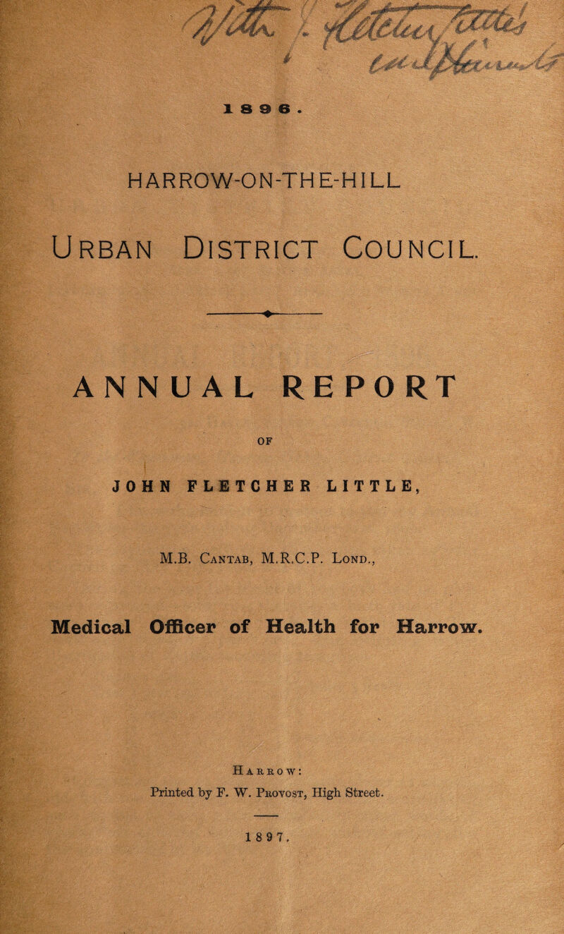 18 9 8. HARROW-ON-TH E-HILL Urban District Council. -- ANNUAL REPORT OF ; JOHN FLETCHER LITTLE, M.B. Cantab, M.R.C.P. Lond., Medical Officer of Health for Harrow. Harrow: Printed by F. W. Provost, High Street. 1 8 9 7.