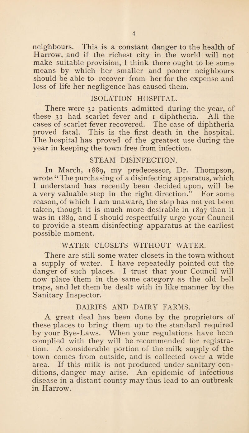 neighbours. This is a constant danger to the health of Harrow, and if the richest city in the world will not make suitable provision, I think there ought to be some means by which her smaller and poorer neighbours should be able to recover from her for the expense and loss of life her negligence has caused them. ISOLATION HOSPITAL. There were 32 patients admitted during the year, of these 31 had scarlet fever and 1 diphtheria. All the cases of scarlet fever recovered. The case of diphtheria proved fatal. This is the first death in the hospital. The hospital has proved of the greatest use during the year in keeping the town free from infection. STEAM DISINFECTION. In March, 1889, my predecessor, Dr. Thompson, wrote “ The purchasing of a disinfecting apparatus, which I understand has recently been decided upon, will be a very valuable step in the right direction.” For some reason, of which I am unaware, the step has not yet been taken, though it is much more desirable in 1897 than it was in 1889, and I should respectfully urge your Council to provide a steam disinfecting apparatus at the earliest possible moment. WATER CLOSETS WITHOUT WATER. There are still some water closets in the town without a supply of water. I have repeatedly pointed out the danger of such places. I trust that your Council will now place them in the same category as the old bell traps, and let them be dealt with in like manner by the Sanitary Inspector. DAIRIES AND DAIRY FARMS. A great deal has been done by the proprietors of these places to bring them up to the standard required by your Bye-Laws. When your regulations have been complied with they will be recommended for registra¬ tion. A considerable portion of the milk supply of the town comes from outside, and is collected over a wide area. If this milk is not produced under sanitary con¬ ditions, danger may arise. An epidemic of infectious disease in a distant county may thus lead to an outbreak in Harrow.