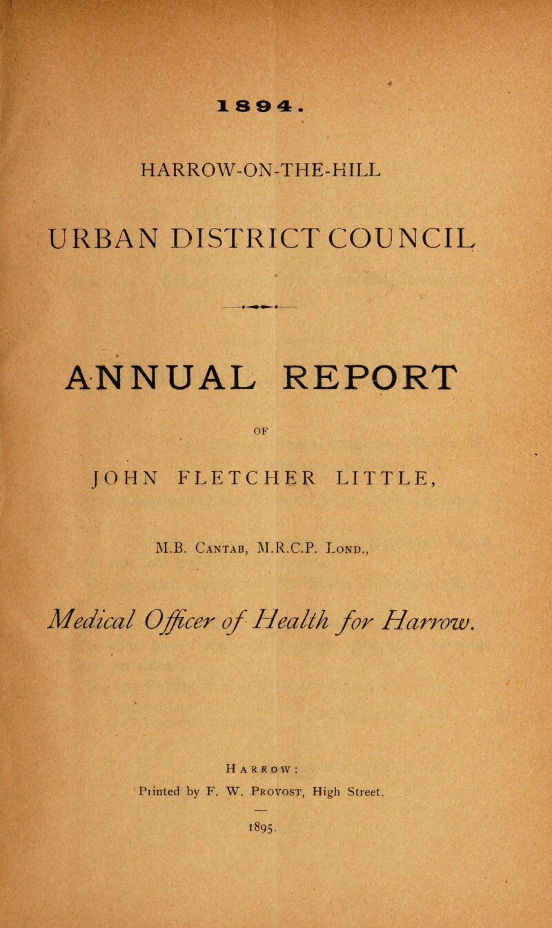 -4 18 9 4. HARROW-ON-THE-HILL URBAN DISTRICT COUNCIL ANNUAL REPORT OF JOHN FLETCHER LITTLE, M.B. Cantab, M.R.C.P. Lond., Medical Officer of Health for Harrow. Harrow: Printed by F. W. Provost, High Street. 1895-