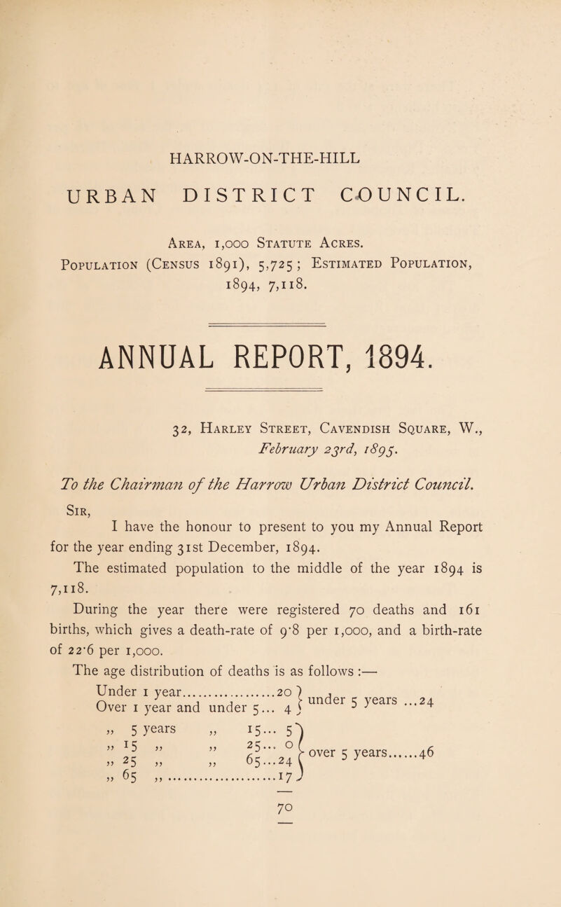 HARROW-ON-THE-HILL URBAN DISTRICT CO U N C IL. Area, 1,000 Statute Acres. Population (Census 1891), 5,725; Estimated Population, 1894, 7,118. ANNUAL REPORT, 1894. 32, Harley Street, Cavendish Square, W., February 23rd, i8g3. To the Chairmcm of the Harrow Urban District Council. Sir, I have the honour to present to you my Annual Report for the year ending 31st December, 1894. The estimated population to the middle of the year 1894 is 7,u8. During the year there were registered 70 deaths and 161 births, which gives a death-rate of 9'8 per 1,000, and a birth-rate of 22‘6 per 1,000. The age distribution of deaths is as follows :— Over 1 year and under 5... 4 j un ei ^ yeais •••24 „ 5 years » 15 » ” 2S >’ „ 65 ) J 15... 65^24 ^over 5 years.46 .17 70