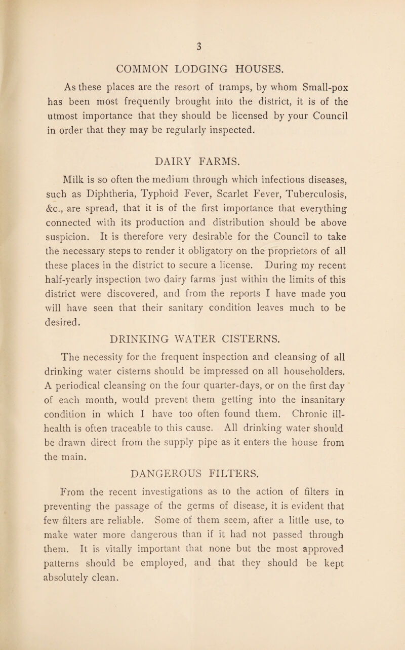 COMMON LODGING HOUSES. As these places are the resort of tramps, by whom Small-pox has been most frequently brought into the district, it is of the utmost importance that they should be licensed by your Council in order that they may be regularly inspected. DAIRY FARMS. Milk is so often the medium through which infectious diseases, such as Diphtheria, Typhoid Fever, Scarlet Fever, Tuberculosis, &c., are spread, that it is of the first importance that everything connected with its production and distribution should be above suspicion. It is therefore very desirable for the Council to take the necessary steps to render it obligatory on the proprietors of all these places in the district to secure a license. During my recent half-yearly inspection two dairy farms just within the limits of this district were discovered, and from the reports I have made you will have seen that their sanitary condition leaves much to be desired. DRINKING WATER CISTERNS. The necessity for the frequent inspection and cleansing of all drinking water cisterns should be impressed on all householders. A periodical cleansing on the four quarter-days, or on the first day of each month, would prevent them getting into the insanitary condition in which I have too often found them. Chronic ill- health is often traceable to this cause. All drinking water should be drawn direct from the supply pipe as it enters the house from the main. DANGEROUS FILTERS. From the recent investigations as to the action of filters in preventing the passage of the germs of disease, it is evident that few filters are reliable. Some of them seem, after a little use, to make water more dangerous than if it had not passed through them. It is vitally important that none but the most approved patterns should be employed, and that they should be kept absolutely clean.