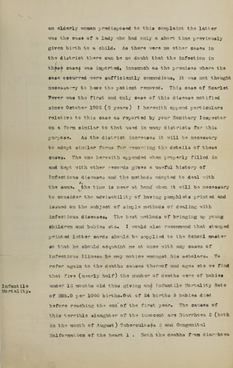 an elderly woman predisposed to this complaint the latter whs the case of a lady who had oiHy a short time previously . \ given birth to a child. As there were no other cases in the district there can be no doubt that the infection in 4 1 thjfcse casei was imported* inasmuch as the premises where the case occurred were sufficiently commodious, it was not thought neces»ar-y to have the patient removed. This case of Scarlet Fever was the first and only case of this disease notified since October 1902 (2 years) j herewith append particulars relative to this case as reported by your Sanitary Inspector on a form similar to that used In many districts for this purpose. As the district increases it will be necessary to adopt similar forms for '’soor Ing the details of these cases. The one herewith appended when properly filled in and kept with other records gives a useful history of Infectious diseases and the methods adopted to deal with the same, the time is near at hand' when it will be necessary v , \ to consider the advisability of having pamphlets printed arid issued on the subject of simple methods of dealing with infectious diseases. The best methods of bringing up young children and babies etc* I would also recommend that stamped printed letter ca^ds should be supplied to the School master 00 that he should acquaint me at once with any cases of Infectious Illness he may notice amongst his scholars. To refer again to the deaths causes thereof and ages etc we find that five (nearly half) the number of deaths were of babies Infantile under 12 months old thus giving and Infantile Mortality Rate Mo al it y* of 208.0 per 1000 births. Out of 24 births 5 babies died before reaching the end of the first year* The causes of this terrible slaughter of the innocent are Diarrhoea 2 (both ¥ in the month of August) Tuberculoses 2 and Congenital Malformation of the heart i . Both the deabhs f om diarrhoea