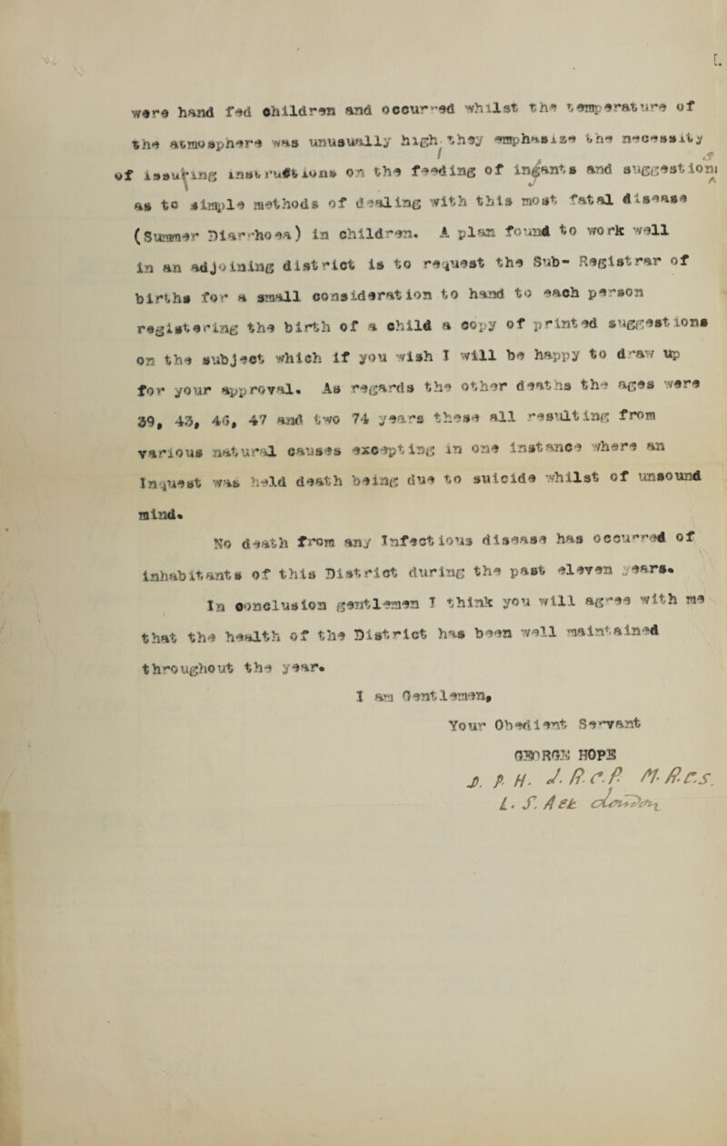 [. the atmosphere whs unusually higivthey eraphasxaH the nec-u»»xty of iMuhne instructions on the feeding of ingants and suggestion! as to simp la methods of dealing with this moat fatal disease (Summer Diarrhoea) in children. A plan found to work wall in an adjoining district is to request the Sub- Registrar of births for a small considerat ion to hand to each person registering the birth of a child a copy of printed suggest ions on the subject which if you wish I will be happy to d^aw up for your approval. As regards the other deaths the ages were 39, 43, 4(J, 47 and two 74 years these all resulting from various natural causes excepting in one instance where an Inquest was held death being due to suicide whilst of unsound mind. No death from an./ Infectious disease has occurred of inhabitants of this District during the past eleven years. In conclusion gentlemen I think you will ag>*ee with me that the health of the District has been well maintained t h y*o ugho ut the year. I am Gentlemen, Your Obedient S enfant 030 ROS HOPS j, A H- J-Rcfi M-ftrs. L • S’, A £k