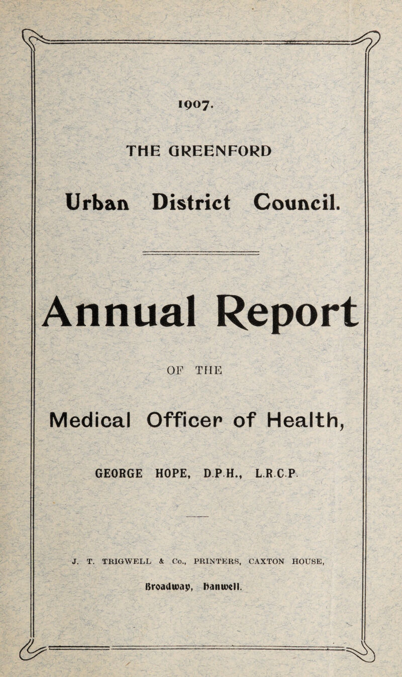 '• 0 ; fr ' - - r*- ’ -, .-.r - < m : ;v ./•; . •• - - f. '■ 1907. THE QREENFORD Urban District Council. Annual Report OF THE Medical Officer of Health, GEORGE HOPE, D.P.H., L.R.CP J. T. TRIGWELL & Co., PRINTERS, CAXTON HOUSE, Broadway, Kanwell.