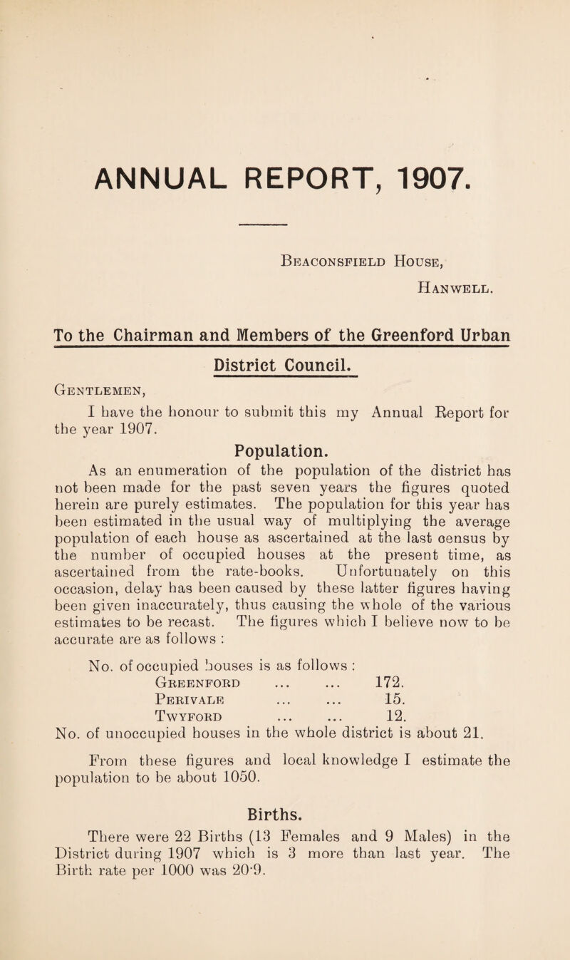 ANNUAL REPORT, 1907 Beaconsfield House, Hanwell. To the Chairman and Members of the Greenford Urban District Council. Gentlemen, I have the honour to submit this my Annual Report for the year 1907. Population. As an enumeration of the population of the district has not been made for the past seven years the figures quoted herein are purely estimates. The population for this year has been estimated in the usual way of multiplying the average population of each house as ascertained at the last census by the number of occupied houses at the present time, as ascertained from the rate-books. Unfortunately on this occasion, delay has been caused by these latter figures having been given inaccurately, thus causing the whole of the various estimates to be recast. The figures which I believe now to be accurate are as follows : No. of occupied houses is as follows : Greenford ... ... 172. Peri vale ... ... 15. Twyford ... ... 12. No. of unoccupied houses in the whole district is about 21. From these figures and local knowledge I estimate the population to he about 1050. Births. There were 22 Births (13 Females and 9 Males) in the District during 1907 which is 3 more than last year. The Birth rate per 1000 was 20‘9.