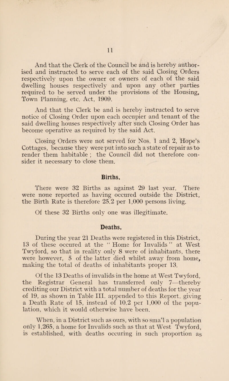 And that the Clerk of the Council be and is hereby author¬ ised and instructed to serve each of the said Closing Orders respectively upon the owner or owners of each of the said dwelling houses respectively and upon any other parties required to be served under the provisions of the Housing, Town Planning, etc. Act, 1909. And that the Clerk be and is hereby instructed to serve notice of Closing Order upon each occupier and tenant of the said dwelling houses respectively after such Closing Order has become operative as required by the said Act. Closing Orders were not served for Nos. 1 and 2, Hope's Cottages, because they were put into such a state of repair as to render them habitable ; the Council did not therefore con¬ sider it necessary to close them. Births. There were 32 Births as against 29 last year. There were none reported as having occured outside the District, the Birth Rate is therefore 25.2 per 1,000 persons living. Of these 32 Births only one was illegitimate. Deaths. During the year 21 Deaths were registered in this District, 13 of these occured at the “ Home for Invalids ” at West Twyford, so that in reality only 8 were of inhabitants, there were however, 5 of the latter died whilst away from home, making the total of deaths of inhabitants proper 13. Of the 13 Deaths of invalids in the home at West Twyford, the Registrar General has transferred only 7—thereby crediting our District with a total number of deaths for the year of 19, as shown in Table III. appended to this Report, giving a Death Rate of 15, instead of 10.2 per 1,000 of the popu¬ lation, which it would otherwise have been. When, in a District such as ours, with so smaT a population only 1,265, a home for Invalids such as that at West Twyford, is established, with deaths occuring in such proportion as