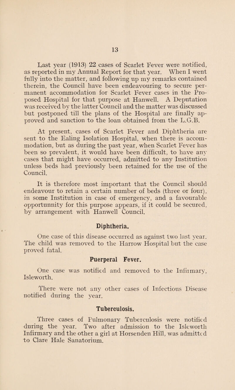 Last year (1913) 22 cases of Scarlet Fever were notified, as reported in my Annual Report for that year. When I went fully into the matter, and following up my remarks contained therein, the Council have been endeavouring to secure per¬ manent accommodation for Scarlet Fever cases in the Pro¬ posed Hospital for that purpose at Hanwell. A Deputation was received by the latter Council and the matter was discussed but postponed till the plans of the Hospital are finally ap¬ proved and sanction to the loan obtained from the L.G.B. At present, cases of Scarlet Fever and Diphtheria are sent to the Haling Isolation Hospital, when there is accom¬ modation, but as during the past year, when Scarlet Fever has been so prevalent, it would have been difficult, to have any cases that might have occurred, admitted to any Institution unless beds had previously been retained for the use of the Council. It is therefore most important that the Council should endeavour to retain a certain number of beds (three or four), in some Institution in case of emergency, and a favourable opportunity for this purpose appears, if it could be secured, by arrangement with Hanwell Council. Diphtheria. One case of this disease occurred as against two last year. The child was removed to the Harrow Hospital but the case proved fatal. Puerperal Fever. One case was notified and removed to the Infirmary, Isleworth. There were not any other cases of Infectious Disease notified during the year. Tuberculosis. Three cases of Pulmonary Tuberculosis were notified during the year. Two after admission to the Isleworth Infirmary and the other a girl at Horsenden Hill, was admitted to Clare Hale Sanatorium.