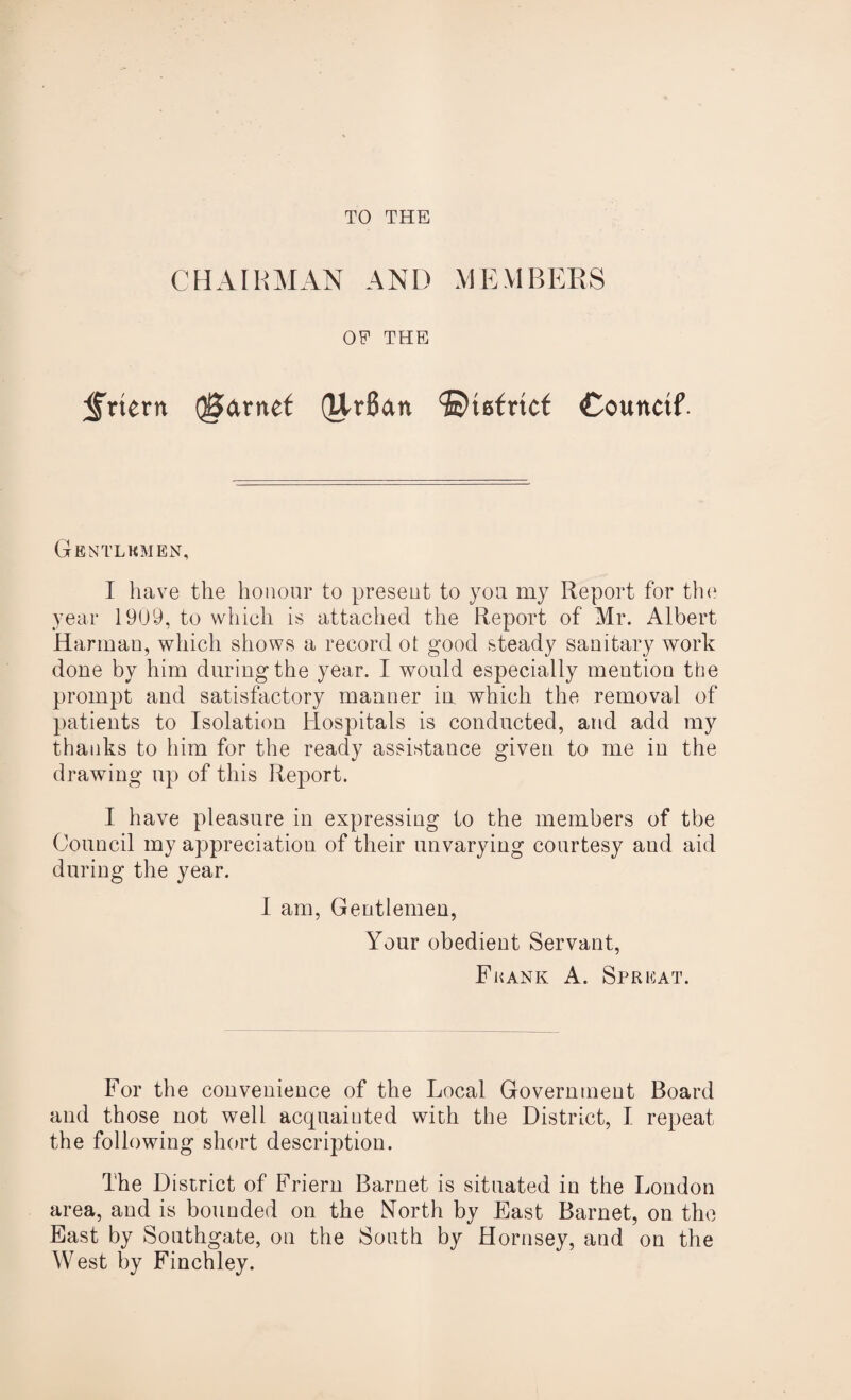 TO THE CHAIRMAN AND MEMBERS OP THE <frtern garnet (Ur6an ©tefrtcf Couitctf- Gbntlhmen, I have the honour to present to you my Report for the year 1909, to which is attached the Report of Mr. Albert Harman, which shows a record ot good steady sanitary work done by him during the year. I would especially mention the prompt and satisfactory manner in which the removal of patients to Isolation Hospitals is conducted, and add my thanks to him for the ready assistance given to me in the drawing up of this Report. I have pleasure in expressing to the members of tbe Council my appreciation of their unvarying courtesy and aid during the year. I am, Gentlemen, Your obedient Servant, Frank A. Spricat. For the convenience of the Local Government Board and those not well acquainted with the District, I repeat the following short description. The District of Friern Barnet is situated in the London area, and is bounded on the North by East Barnet, on the East by Southgate, on the South by Hornsey, and on the West by Finchley.