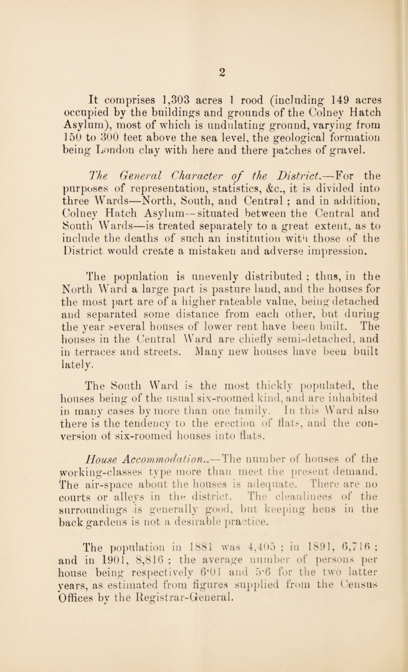 It comprises 1,303 acres 1 rood (including 149 acres occupied by the buildings and grounds of the Colney Hatch Asylum), most of which is undulating ground, varying from 150 to 300 feet above the sea level, the geological formation being London clay with here and there patches of gravel. The General Character of the District.—For the purposes of representation, statistics, &c., it is divided into three Wards—North, South, and Central ; and in addition, Colney Hatch Asylum—situated between the Central and South Wards—is treated separately to a great extent, as to include the deaths of such an institution with those of the District would create a mistaken and adverse impression. The population is unevenly distributed ; thus, in the North Ward a large part is pasture land, and the houses for the most part are of a higher rateable value, being detached and separated some distance from each other, but during the year several houses of lower rent have been built. The houses in the Central Ward are chiefly semi-detached, and in terraces and streets. Manv new houses have been built lately. The South Ward is the most thickly populated, the houses being of the usual six-roomed kind, and are inhabited in many cases by more than one family. In this Ward also there is the tendency to the erection of flats, and the con- version of six-roomed houses into flats. House Accommodation..— The number of houses of the working-classes type more than meet the present demand, ^fhe air-space about the houses is adequate. There are no courts or alleys in the district. The cleanlinees of the surroundings is generally good, but keeping hens in the back gardens is not a, desirable practice. The population in 1881 was 4,405 ; in 1891, 6,71b ; and in 1901, 8,816 ; the average number of persons per house being respectively 6*01 and for the two latter years, as estimated from figures supplied from the Census Offices by the Registrar-General.