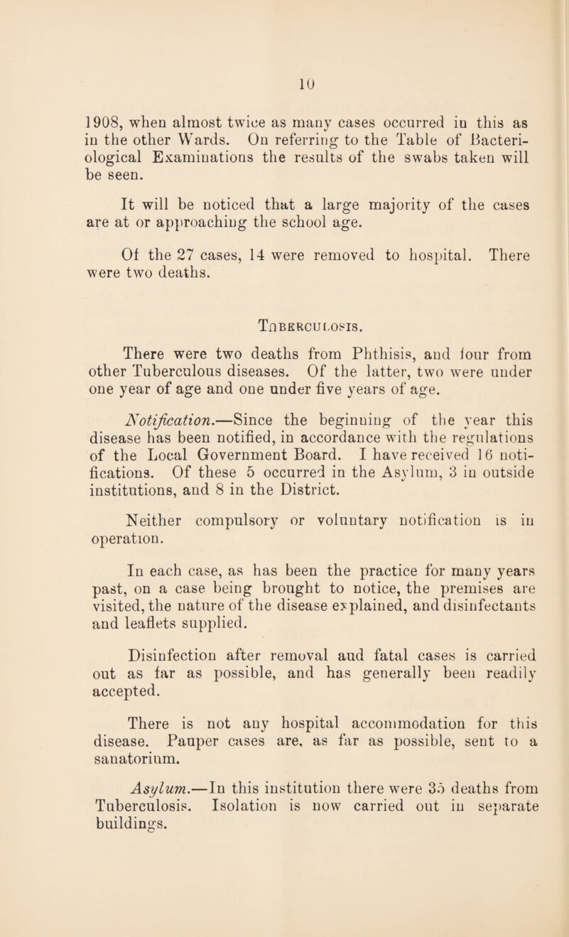 1908, when almost twice as many cases occurred in this as in the other Wards. On referring to the Table of Bacteri¬ ological Examinations the results of the swabs taken will be seen. It will be noticed that a large majority of the cases are at or approaching the school age. Of the 27 cases, 14 were removed to hospital. There were two deaths. Tuberculosis. There were two deaths from Phthisis, and lour from other Tuberculous diseases. Of the latter, two were under one year of age and one under five years of age. Notification— Since the beginning of the year this disease has been notified, in accordance with the regulations of the Local Government Board. I have received 16 noti¬ fications. Of these 5 occurred in the Asylum, 3 in outside institutions, and 8 in the District. Neither compulsory or voluntary notification is in operation. In each case, as has been the practice for many years past, on a case being brought to notice, the premises are visited, the nature of the disease explained, and disinfectants and leaflets supplied. Disinfection after removal aud fatal cases is carried out as far as possible, and has generally been readily accepted. There is not any hospital accommodation for this disease. Pauper cases are, as far as possible, sent to a sanatorium. Asylum.—In this institution there were 3b deaths from Tuberculosis. Isolation is now carried out in separate buildings.