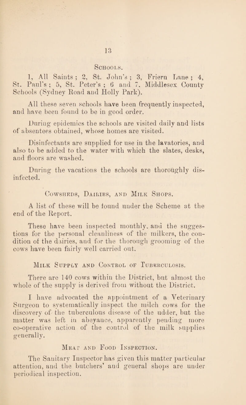 Schools. 1, All Saints ; 2, St. John’s ; 3, Friern Lane ; 4, St. Paul’s ; 5, St. Peter’s ; 6 and 7. Middlesex County Schools (Sydney Load and Holly Parle). All these seven schools have been frequently inspected, and have been found to be in good order. During epidemics the schools are visited daily and lists of absentees obtained, whose homes are visited. Disinfectants are supplied for use in the lavatories, and also to be added to the water with which the slates, desks, and floors are washed. During the vacations the schools are thoroughly dis¬ infected. Cowsheds, Dailies, and Milk Shops. A list of these will be found under the Scheme at the end of the Report. These have been inspected monthly, and the sugges¬ tions for the personal cleanliness of the milkers, the con¬ dition of the dairies, and for the thorough grooming of the cows have been fairly well carried out. Milk Supply and Control of Tuberculosis. There are 140 cows within the District, but almost the whole of the supply is derived from without the District. I have advocated the appointment of a Veterinary Surgeon to systematically inspect the milch cows for the discovery of the tuberculous disease of the udder, but the matter was left in abeyance, apparently pending more co-operative action of the control of the milk supplies generally. Meat and Food Inspection. The Sanitary Inspector has given this matter particular attention, and the butchers’ and general shops are under periodical inspection.