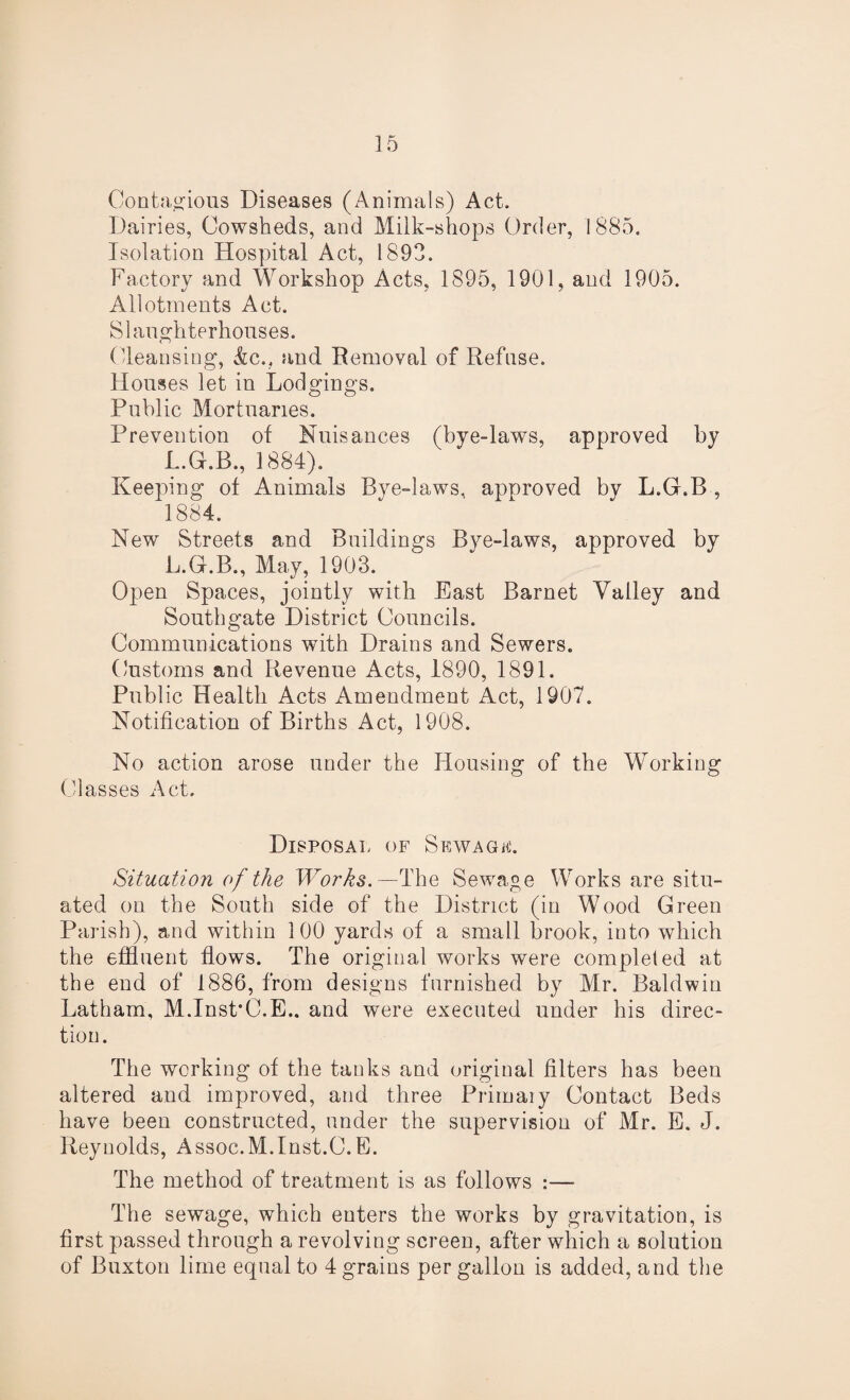 Contagious Diseases (Animals) Act. Dairies, Cowsheds, and Milk-shops Order, 1885. Isolation Hospital Act, 1893. Factory and Workshop Acts, 1895, 1901, and 1905. Allotments Act. Slaughterhouses. (-leansing, &c., and Removal of Refuse. Houses let in Lodgings. Public Mortuaries. Prevention of Nuisances (bye-laws, approved by L.G.B., 1884). Keeping of Animals Bye-laws, approved by L.G.B , 1884. New Streets and Buildings Bye-laws, approved by L.G.B., May, 1903. Open Spaces, jointly with East Barnet Valley and Southgate District Councils. Communications with Drains and Sewers. Customs and Revenue Acts, 1890, 1891. Public Health Acts Amendment Act, 1907. Notification of Births Act, 1908. No action arose under the Housing of the Working Classes Act. Disposal of Srwagf. Situation of the Works.—The Sewage Works are situ¬ ated on the South side of the District (in Wood Green Parish), and within 100 yards of a small brook, into which the effluent flows. The original works were completed at the end of 1886, from designs furnished by Mr. Baldwin Latham, M.Inst’C.E.. and were executed under his direc¬ tion. The working of the tanks and original filters has been altered and improved, and three Primary Contact Beds have been constructed, under the supervision of Mr. E. J. Reynolds, Assoc.M.Inst.C.E. The method of treatment is as follows :— The sewage, which enters the works by gravitation, is first passed through a revolving screen, after which a solution of Buxton lime equal to 4 grains per gallon is added, and the