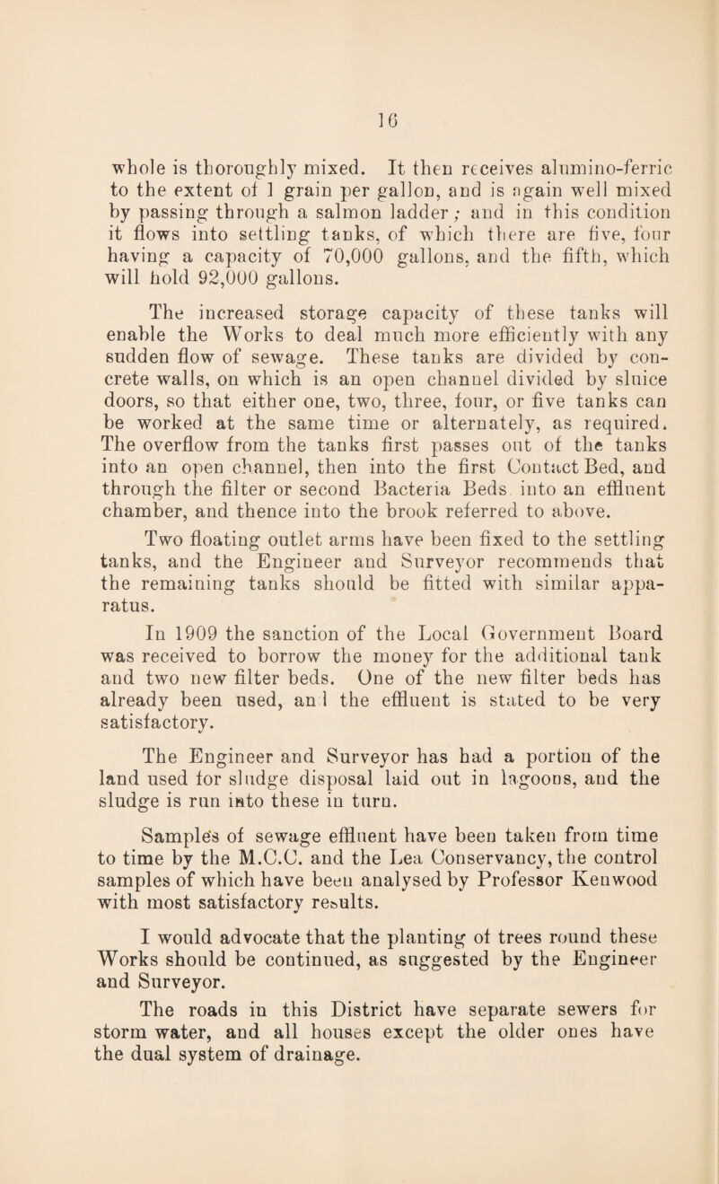 whole is thoroughly mixed. It then receives alumino-ferric to the extent of 1 grain per gallon, and is again well mixed by passing through a salmon ladder; and in this condition it flows into settling tanks, of which there are five, four having a capacity of 70,000 gallons, and the fifth, which will hold 92,000 gallons. The increased storage capacity of these tanks will enable the Works to deal much more efficiently with any sudden flow of sewage. These tanks are divided by con¬ crete walls, on which is an open channel divided by sluice doors, so that either one, two, three, four, or five tanks can be worked at the same time or alternately, as required* The overflow from the tanks first passes out of the tanks into an open channel, then into the first Contact Bed, and through the filter or second Bacteria Beds into an effluent chamber, and thence into the brook referred to above. Two floating outlet arms have been fixed to the settling tanks, and the Engineer and Surveyor recommends that the remaining tanks should be fitted with similar appa¬ ratus. In 1909 the sanction of the Local Government Board was received to borrow the money for the additional tank and two new filter beds. One of the new filter beds has already been used, an 1 the effluent is stated to be very satisfactory. The Engineer and Surveyor has had a portion of the land used for sludge disposal laid out in lagoons, and the sludge is run into these in turn. Samples of sewage effluent have been taken from time to time by the M.C.C. and the Lea Conservancy, the control samples of which have been analysed by Professor Kenwood with most satisfactory re&ults. I would advocate that the planting of trees round these Works should be continued, as suggested by the Engineer and Surveyor. The roads in this District have separate sewers for storm water, and all houses except the older ones have the dual system of drainage.