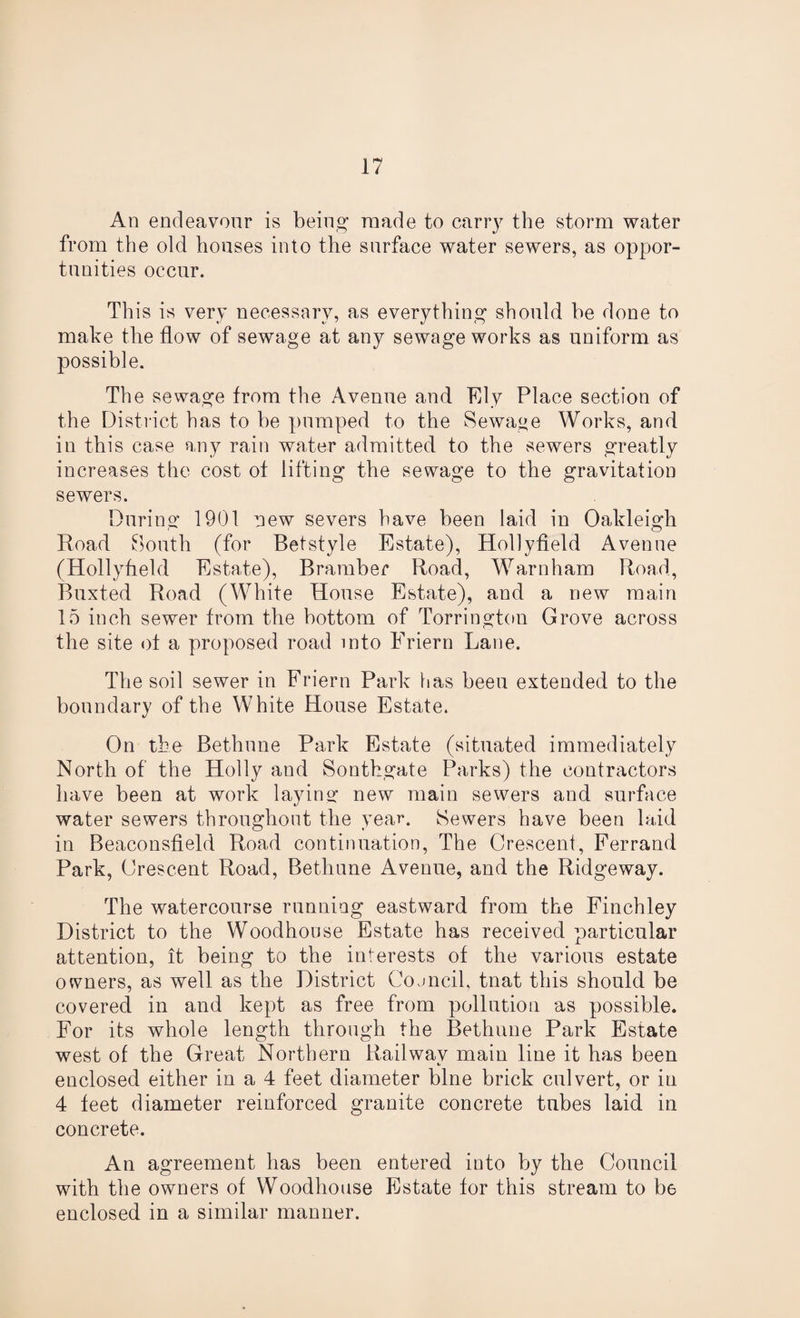 An endeavour is being made to carry the storm water from the old houses into the surface water sewers, as oppor¬ tunities occur. This is very necessary, as everything should he done to make the flow of sewage at any sewage works as uniform as possible. The sewage from the Avenue and Ely Place section of the District has to be pumped to the Sewage Works, and in this case any rain water admitted to the sewers greatly increases the cost of lifting the sewage to the gravitation sewers. During 1901 new severs have been laid in Oakleigh Road South (for Betstyle Estate), Hollyfield Avenue (Hollyfield Estate), Bramber Road, Warnham Road, Buxted Road (White House Estate), and a new main 15 inch sewer from the bottom of Torrington Grove across the site of a proposed road into Friern Lane. The soil sewer in Friern Park has been extended to the boundary of the White House Estate. On the Bethune Park Estate (situated immediately North of the Holly and Sontkgate Parks) the contractors have been at work laying new main sewers and surface water sewers throughout the year. Sewers have been laid in Beaconsfield Road continuation, The Orescent, Ferrand Park, Orescent Road, Bethune Avenue, and the Ridgeway. The watercourse running eastward from the Finchley District to the Woodhouse Estate has received particular attention, it being to the interests of the various estate owners, as well as the District Coancil, tnat this should be covered in and kept as free from pollution as possible. For its whole length through the Bethune Park Estate west of the Great Northern Railway main line it has been enclosed either in a 4 feet diameter bine brick culvert, or in 4 feet diameter reinforced granite concrete tubes laid in concrete. An agreement has been entered into by the Council with the owners of Woodhouse Estate for this stream to be enclosed in a similar manner.