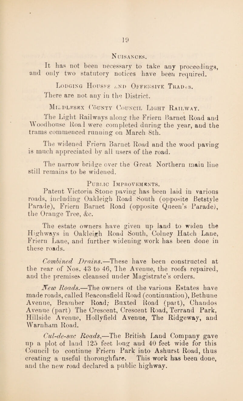 N UISANCKS. It has not been necessary to take any proceedings, and only two statutory notices have been required. Lodging Houses ai) Offensive Tkado.s. There are not any in the District, Mildlkskx County Council Light Railway. « The Light Railways along the Friern Barnet Road and Woodhonse Roa 1 were completed during the year, and the trams commenced running on March 8th. The widened Friern Barnet Road and the wood paving is much appreciated by all users of the road. The narrow bridge over the Great Northern main line still remains to be widened. Public I'mprovkmknts. Patent Victoria Stone paving has been laid in various roads, including Oakleigh Road South (opposite Betstyle Parade), Friern Barnet Road (opposite Queen’s Parade), the Orange Tree, &c. The estate owners have given up land to widen the Highways in Oakleigh Road South, Colney Hatch Lane, Friern Lane, and further widening work has been done in these roads. Combined Drains.—These have been constructed at the rear of Nos. 43 to 46, The Avenue, the roofs repaired, and the premises cleansed under Magistrate’s orders. New Roads.—The owners ot the various Estates have made roads, called Beaconsfield Road (continuation), Bethune Avenue, Bramber Road; Buxted Road (part), Chandos Avenue (part) The Crescent, Crescent Road, Terrand Park, Hillside Avenue, Holly field Avenue, The Ridgeway, and Warnham Road. Cul-de-sac Roads,—The British Land Company gave up a plot of land 125 feet long and 40 feet wide for this Council to continue Friern Park into Ashurst Road, thus creating a useful thoroughfare. This work has been done, and the new road declared a public highway.