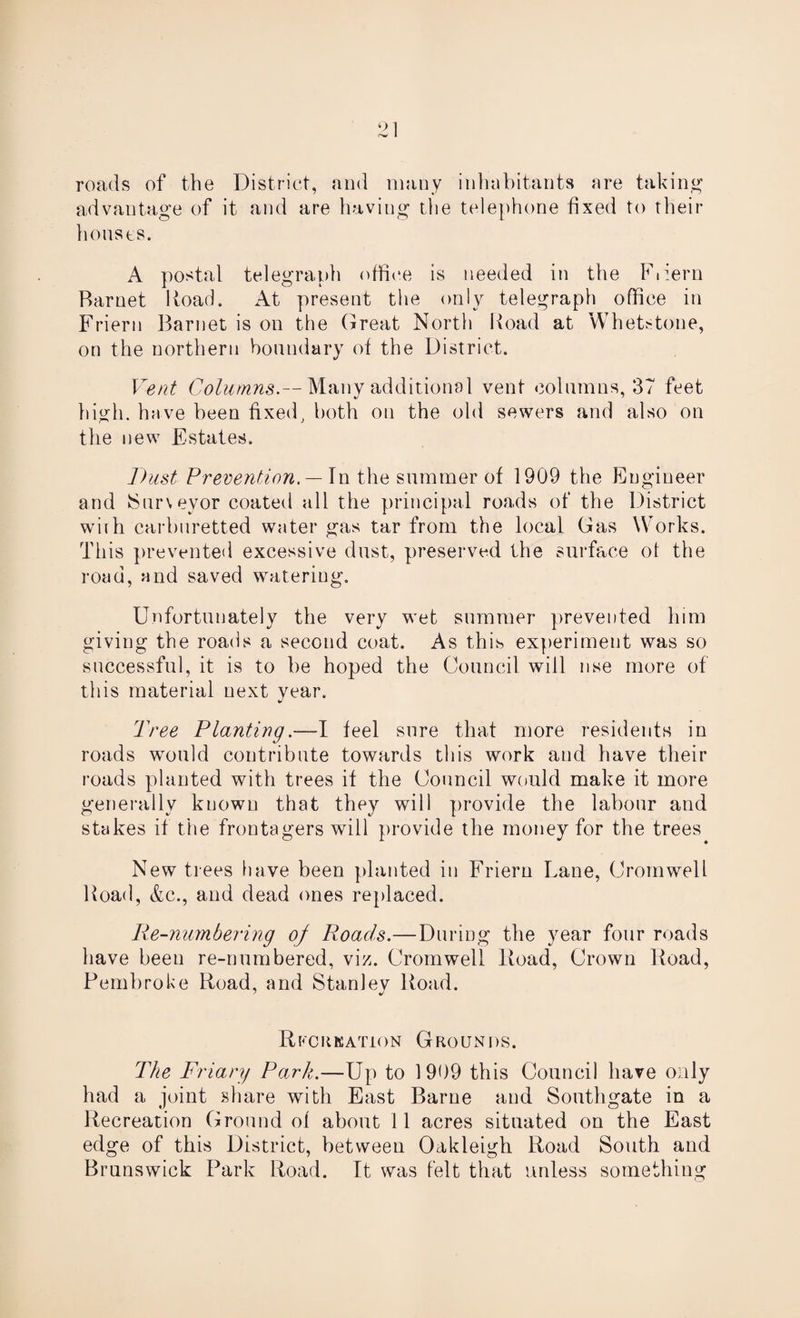 roads of the District, and many inhabitants are taking advantage of it and are having the telephone fixed to their houses. A postal telegraph office is needed in the Fiiern Barnet Road. At present the only telegraph office in Friern Barnet is on the Great North Road at Whetstone, on the northern boundary of the District. Vent Columns.— Many additional vent columns, 37 feet high, have been fixed, both on the old sewers and also on the new Estates. Dust Prevention. — In the summer of 1909 the Engineer and (Surveyor coated all the principal roads of the District whh carburetted water gas tar from the local Gas Works. This prevented excessive dust, preserved the surface ot the road, and saved watering. Unfortunately the very wet summer prevented him giving the roads a second coat. As this experiment was so successful, it is to be hoped the Council will nse more of this material next year. Tree Planting'I feel sure that more residents in roads would contribute towards this work and have their roads planted with trees if the Council would make it more generally known that they will provide the labour and stakes if the frontagers will provide the money for the trees New trees have been planted in Friern Lane, Cromwell Road, &c., and dead ones replaced. lie-numbering of Roads.—During the year four roads have been re-numbered, viz. Cromwell Road, Crown Hoad, Pembroke Road, and Stanley Road. Recreation Grounds. The Friary Park.—Up to 1999 this Council have only had a joint share with East Barne and Southgate in a Recreation Ground of about 11 acres situated on the East edge of this District, between Oakleigh Road South and Brunswick Park Road. It was felt that unless something