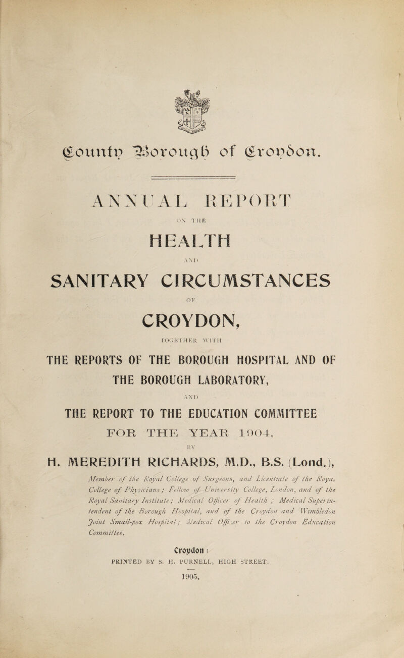 (Eourtfi? ijBoroucjl) of (£voo6on. ANNUAL REPORT ON THE HEALTH AND SANITARY CIRCUMSTANCES OF CROYDON, TOGETHER WITH THE REPORTS OF THE BOROUGH HOSPITAL AND OF THE BOROUGH LABORATORY, ANI) THE REPORT TO THE EDUCATION COMMITTEE FOR THE YEAR 100-4, BY H. MEREDITH RICHARDS, M.D., B.S. (Lond.j, Member of the Royal College of Surgeons, and Licentiate of the Roy at College of Physicians; Fellow of University College, London, ami of the Royal Sanitary Institute; Medical Officer of Health ; Medical Superin¬ tendent of the Borough Hospital, and of the Croydon and Wimbledon Joint Small-pox Hospital; Medical Officer to the Croydon Education Committee. Croydon: PRINTED BY S. H. PURNELL, HIGH STREET.