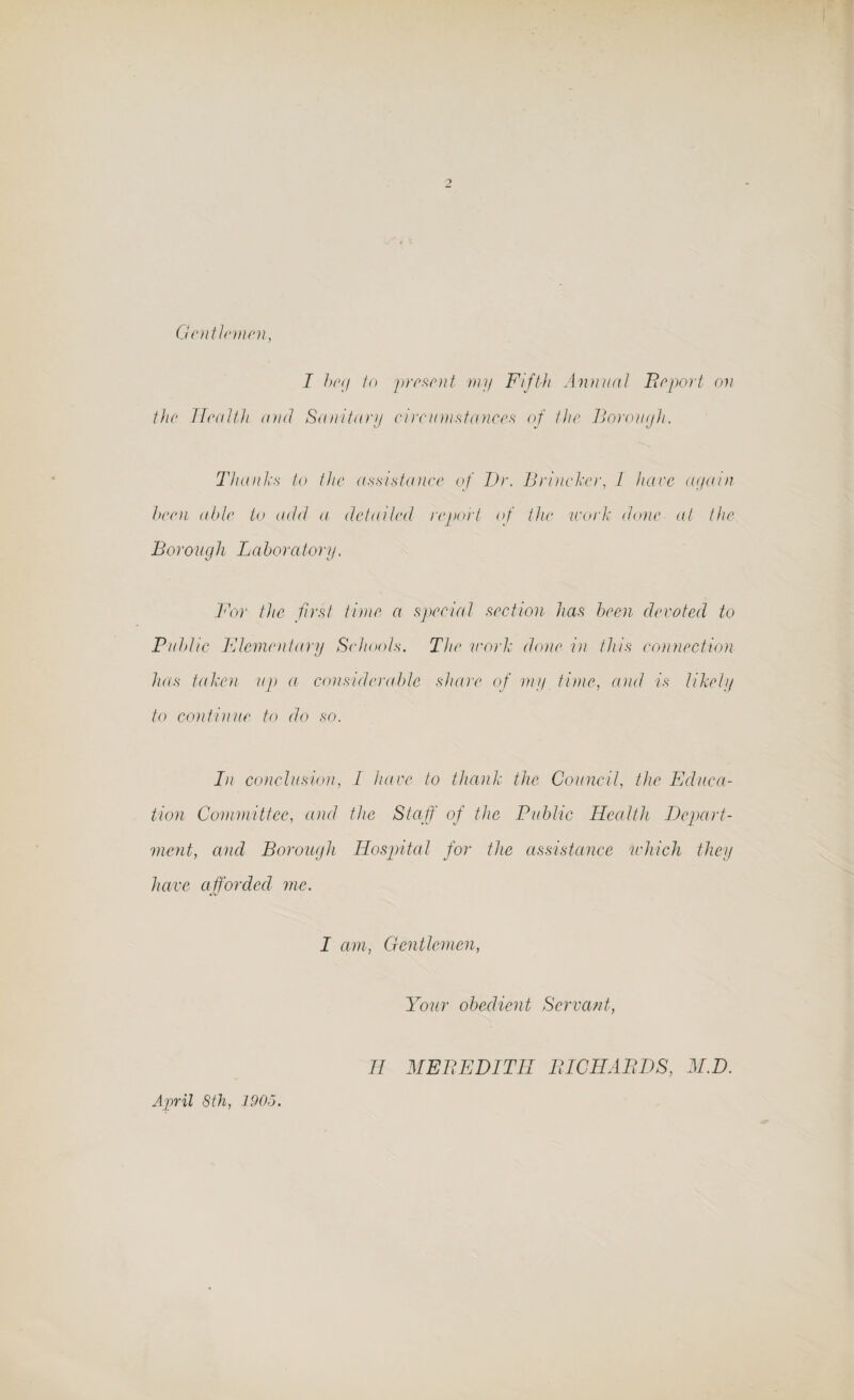Gentlemen, I beg to present my Fifth Annual Beport on the Health and Sanitary circumstances of the Borouyh. Thanks to the assistance of Dr. Brincker, I hare again been able to add a detailed report of the work done at the Borough Laboratory. For the first time a special section has been devoted to Public Elementary Schools. The work done in this connection has taken up a considerable share of my time, and is likely to continue to do so. In conclusion, I have to thank the Council, the Educa¬ tion Committee, and the Staff of the Public Health Depart¬ mentand Borough Hospital for the assistance which they have afforded me. I am, Gentlemen, Your obedient Servant, April 8th, 1905. II MEBEDITH BICIIABDS, M.D.