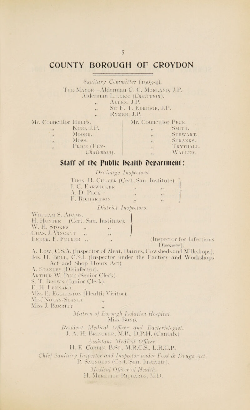 COUNTY BOROUGH OF CROYDON Sa u ita vy Com mit tee (1903-4). Tui': Mayor—Alderman C. C. Morlaxd, J.l>. Alderman Liulico (Chairman). „ Alley, J.P. ,, Sir F. F. Edridge, J.F. ,, Rymer, J.P. Mr. Councillor Helps. King, J.P. ,, Moore. ,, Moss. ,, Price (J ace - Chairman). Mr. Councillor Peck. ,, Smith. ,, Stewart. ,, Stray ks. Trytiiall ,, Waller. Starr or tbe Public health Department: I )ra inage Ins pec l 0 rs. d uos. H. Culver (Cert. San. Institute). | J. C. FarWICKER ,, ,, A. D. Peck „ ,, F. Richardson ,, „ District Inspectors. W 1 lliam S. Adams. | H. Hunter (Cert. San. Institute). I W. FI. Stokes CHAS. J. VlYCEYT F redk. V. Fuller ,, ,, (Inspector lor Infectious Diseases). A. Fow, C.S.A. (Inspector of Meat, Dairies, Cowsheds and Milkshops). Jos. H. Bull, C.S.I. (Inspector under the Factory and Workshops Act and Shop Hours Act). A. Stayley (Disinfector). Arthur W. Piyk (Senior Clerk). S. I'. Brown: (Junior Clerk). F. H. Leyyard Miss F. Eggleston (Health \ isit<»r). Mrs.' X01 yy-Slayey ,, Miss J. Barritt Matron of Borough Isolation Hospital, Miss Boyd. Resident Medical Officer and Bacteriologist. J. A. Id. Briycker, M.B., D.P.H. (Cantab.) H. E. Assistant Medical Officer. Corbin, B.Sc., M.R.C.S., L.R.C.P. Chief Sanitary Inspector and Inspector under Food- Ac Drugs Act. P. Saunders (CertuSan. Institute). Medical Officer of Health. 11. Mlredhii Richards, M.D.