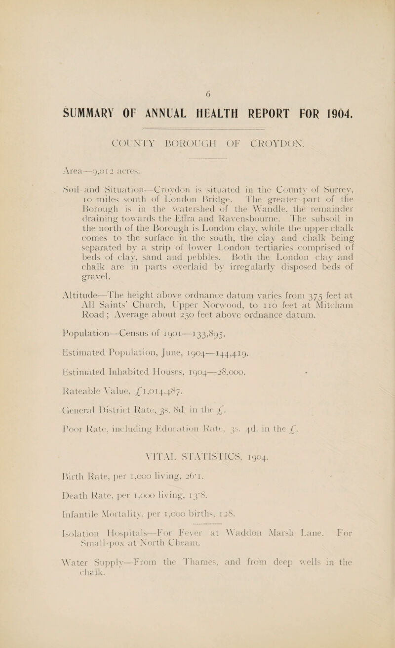 SUMMARY OF ANNUAL HEALTH REPORT FOR 1904. COUNTY BOROUGH OF CROYDON. Area—9,012 acres. Soil and Situation—Croydon is situated in the County of Surrey, 10 miles south of London Bridge. The greater part of the Boron ah is in the watershed of the Wandle, the remainder draining towards the Effra and Ravensbourne. The subsoil in the north of the Borough is London clay, while the upper chalk comes to the surface in tine south, the clay and chalk being separated by a strip of lower London tertiaries comprised of beds of clay, sand and pebbles. Both the London clay and chalk are in parts overlaid by irregularly disposed beds of gravel. Altitude—The height above ordnance datum varies from 375 feet at All Saints’ Church, Upper Norwood, to no feet at Mitcham Road ; Average about 250 feet above ordnance datum. Population—Census of 1901—133,895. Estimated Population, June, 1904—144,419. Estimated Inhabited Houses, 1904—28,000. Rateable Value, £1,014,487. General District Raters. 8d. in the Poor Rate, including Education Rate, js. yd. in the £. VITAL STATISTICS, 1904. Birth Rate, per 1,000 living, 26*1. Death Rate, per 1,000 living, 13*8. Infantile Mortality, per 1,000 births, 128. Isolation Hospitals—For Fever at Waddon Marsh Lane. For Small-pox at North Cheani. Water Supply—From the Thames, and from deep wells in the chalk.