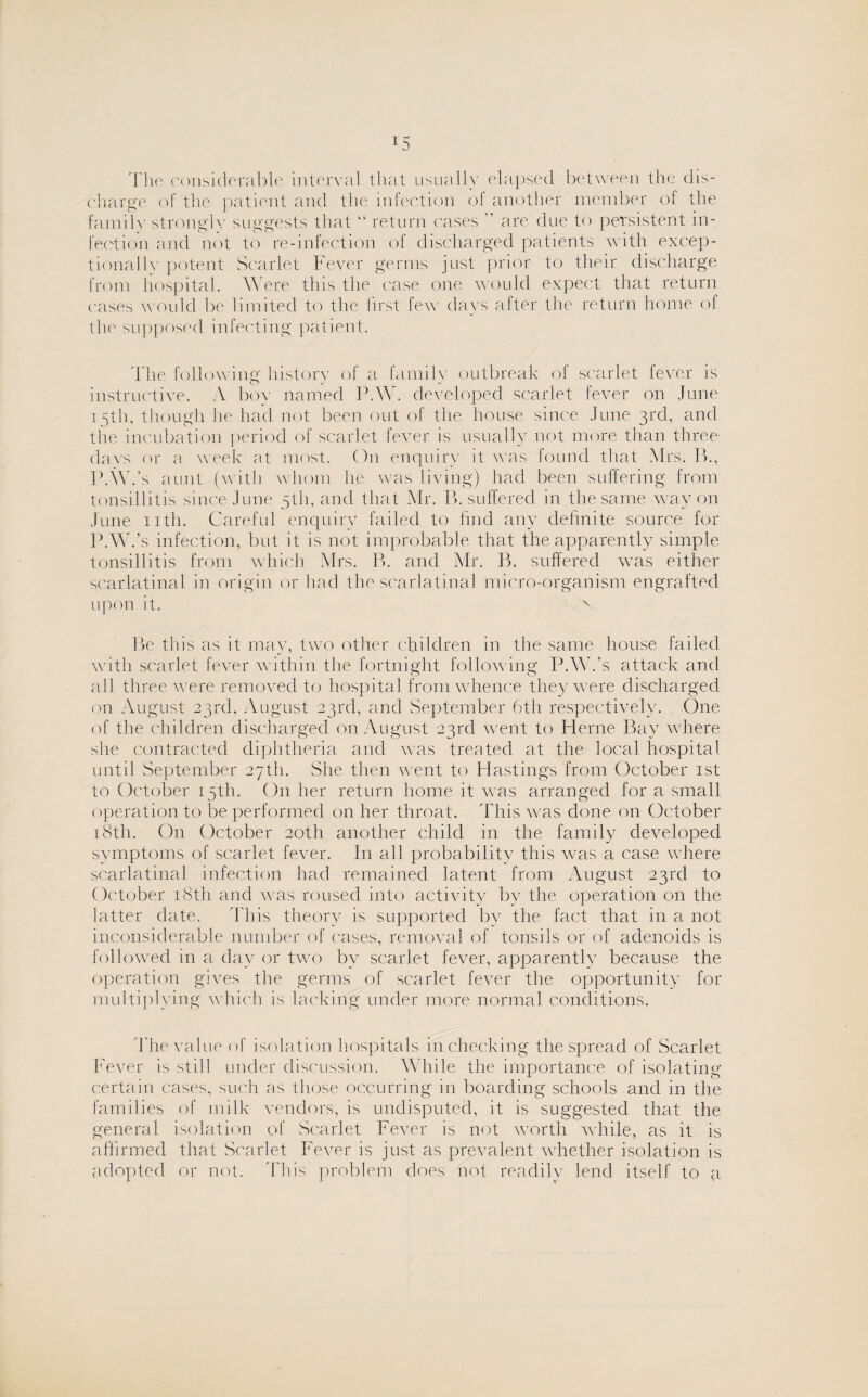The considerable interval that usually elapsed between the dis¬ charge of the patient and the infection of another member of the family strongly suggests that “ return cases  are due to persistent in¬ fection and not to re-infection ol discharged patients with excep¬ tionally potent Scarlet Fever germs just prior to their discharge from hospital. Were this the case one would expect that return oases would be limited to the first few days after the return home ol the supposed infecting patient. The following; history of a family outbreak of scarlet fever is instructive. A boy named P.W. developed scarlet fever on June 15th, though he had not been out of the house since June 3rd, and the incubation period of scarlet fever is usually not more than three- days or a week at most. On enquiry it was found that Mrs. B., P.W.’s aunt (with whom he was living) had been suffering from tonsillitis since June 5th, and that Mr. B. suffered in the same way on June nth. Careful enquiry failed to find any definite source for P.W.’s infection, but it is not improbable that the apparently simple tonsillitis from which Mrs. B. and Mr. B. suffered was either scarlatinal in origin or had the scarlatinal micro-organism engrafted upon it. N Be this as it may, two other children in the same house failed with scarlet fever within the fortnight follow ing P.W.’s attack and all three were removed to hospital from whence they were discharged on August 23rd, August 23rd, and September 6th respectively. One of the children discharged on August 23rd went to Herne Bay where she contracted diphtheria and was treated at the local hospital until September 27th. She then went to Hastings from October 1st to October 15th. On her return home it was arranged for a small operation to be performed on her throat. This was done on October 18th. On October 20th another child in the family developed symptoms of scarlet fever. In all probability this was a case where scarlatinal infection had remained latent from August 23rd to October 18th and was roused into activity by the operation on the latter date. This theory is supported by the fact that in a not inconsiderable number of cases, removal of tonsils or of adenoids is followed in a day or two by scarlet fever, apparently because the operation gives the germs of scarlet fever the opportunity for multiplying wdfich is lacking under more normal conditions. The value of isolation hospitals in checking the spread of Scarlet Fever is stdl under discussion. While the importance of isolating certain cases, such as those occurring in boarding schools and in the families of milk vendors, is undisputed, it is suggested that the general isolation of Scarlet Fever is not worth while, as it is affirmed that Scarlet Fever is just as prevalent whether isolation is adopted or not. This problem does not readily lend itself to a