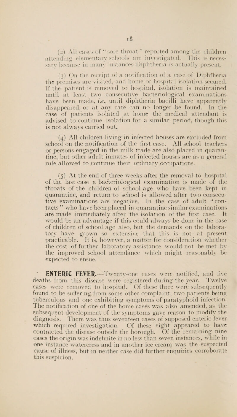 IS (2) All cases of “sore throat reported among the children attending elementary schools are investigated. This is neces¬ sary because in many instances Diphtheria is actually present. (3) On the receipt of a notification of a case of Diphtheria the premises are visited, and home or hospital isolation secured. If the patient is removed to hospital, isolation is maintained until at least two consecutive bacteriological examinations have been made, /.e., until diphtheria bacilli have apparently disappeared, or at any rate can no longer be found. In the case of patients isolated at home the medical attendant is advised to continue isolation for a similar period, though this is not always carried out. (4) All children living in infected houses are excluded from school on the notification of the first case. All school teachers or persons engaged in the milk trade are also placed in quaran¬ tine, but other adult inmates of infected houses are as a general rule allowed to continue their ordinary occupations. (5) At the end of three weeks after the removal to hospital of the last case a bacteriological examination is made of the throats of the children of school age who have been kept in quarantine, and return to school is allowed after two consecu¬ tive examinations are negative. In the case of adult “con¬ tacts” who have been placed in quarantine similar examinations are made immediately after the isolation of the first case. It would be an advantage if this could always be done in the case of children of school age also, but the demands on the labora¬ tory have grown so extensive that this is not at present practicable. It is, however, a matter for consideration whether the. cost of further laboratory assistance would not be met by the improved school attendance which might reasonably be expected to ensue. ENTERIC FEVER.—T wenty-one cases were notified, and five deaths from this disease were registered during the year. Twelve cases were removed to hospital. Of these three were subsequently found to be suffering from some other complaint, two patients being tuberculous and one exhibiting symptoms of paratyphoid infection. The notification of one of the home cases was also amended, as the subsequent development of the symptoms gave reason to modify the diagnosis. There was thus seventeen cases of supposed enteric fever which required investigation. Of these eight appeared to have contracted the disease outside the borough. Of the remaining nine cases the origin was indefinite in no less than seven instances, while in one instance watercress and in another ice cream was the suspected cause of illness, but in neither case did further enquiries corroborate this suspicion.