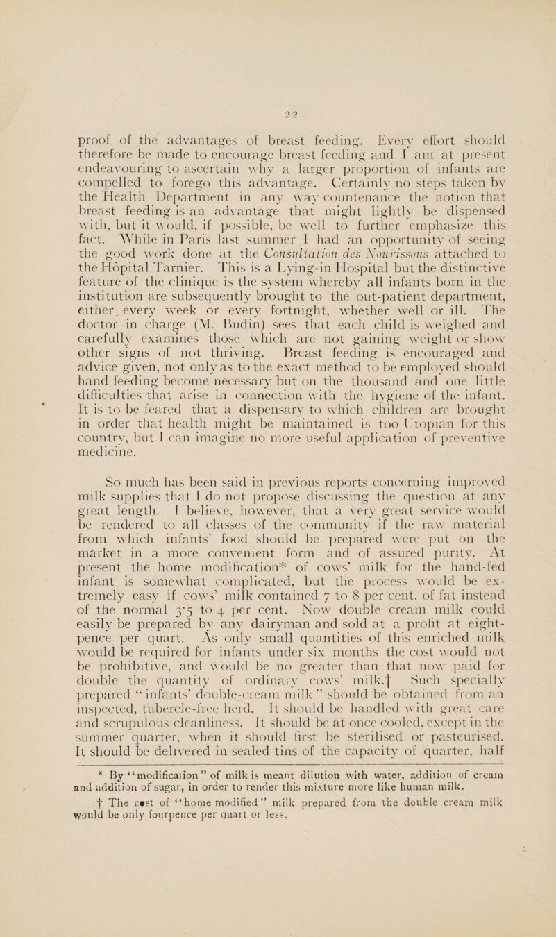 proof of the advantages of breast feeding. Every effort should therefore be made to encourage breast feeding and I am at present endeavouring to ascertain why a larger proportion of infants are compelled to forego this advantage. Certainly no steps taken by the Health Department in any way countenance the notion that breast feeding is an advantage that might lightly be dispensed with, but it would, if possible, be well to further emphasize this fact. While in Paris last summer I had an opportunity of seeing the good work done at the Consultation des Nourissuns attached to the Hopital Tarnier. This is a Lying-in Hospital but the distinctive feature of the clinique is the system whereby all infants born in the institution are subsequently brought to the out-patient department, either, every week or every fortnight, whether well or ill. The doctor in charge (M. Budin) sees that each child is weighed and carefully examines those which are not gaining weight or show other signs of not thriving. Breast feeding is encouraged and advice given, not only as to the exact method to be employed should hand feeding become necessary but on the thousand and one little difficulties that arise in connection with the hygiene of the infant. It is to be feared that a dispensary to which children are brought in order that health might be maintained is too Utopian for this country, but I can imagine no more useful application of preventive medicine. So much has been said in previous reports concerning improved milk supplies that 1 do not propose discussing the question at any great length. I believe, however, that a very great service would be rendered to all classes of the community if the raw material from which infants’ food should be prepared were put on the market in a more convenient form and of assured purity. At present the home modification* of cows’ milk for the hand-fed infant is somewhat complicated, but the process would be ex¬ tremely easy if cows’ milk contained 7 to 8 per cent, of fat instead of the normal to 4 per cent. Now double cream milk could easily be prepared by any dairyman and sold at a profit at eight- pence per quart. As only small quantities of this enriched milk would be required for infants under six months the cost would not be prohibitive, and would be no greater than that now paid for double the quantity of ordinary cows’ milk.j Such specially prepared “ infants’ double-cream milk ” should be obtained from an inspected, tubercle-free herd. It should be handled with great care and scrupulous cleanliness. It should be at once cooled, except in the summer quarter, when it should first be sterilised or pasteurised. It should be delivered in sealed tins of the capacity of quarter, half * Bv “ modification ” of milk is meant dilution with water, addition of cream and addition of sugar, in order to render this mixture more like human milk. f The c»st of “ home modified ” milk prepared from the double cream milk would be only fourpence per quart or less.