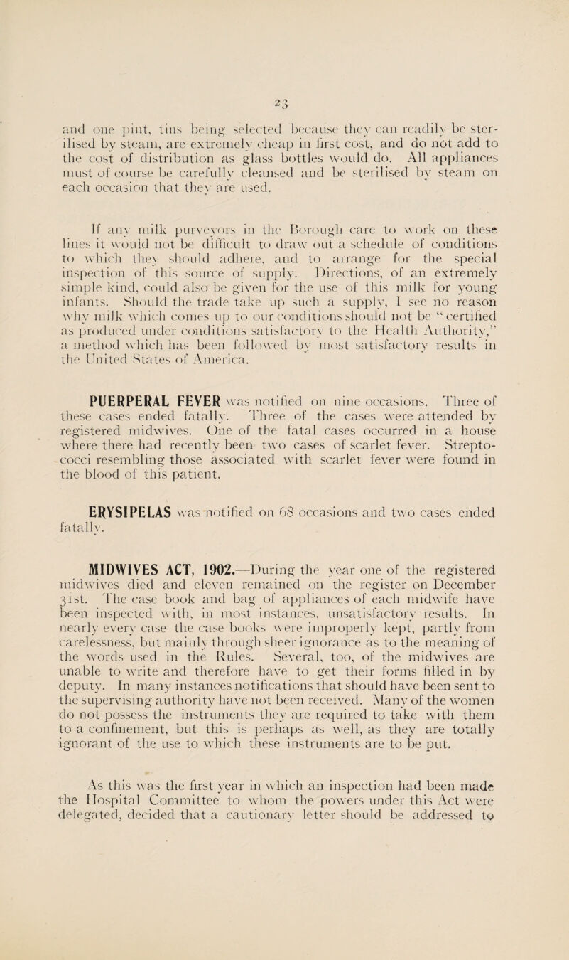 and one pint, tins being selected because they can readily be ster¬ ilised by steam, are extremely cheap in first cost, and do not add to the cost of distribution as glass bottles would do. All appliances must of course be carefully cleansed and be sterilised by steam on each occasion that they are used, If any milk purveyors in the Borough care to work on these lines it would not be difficult to draw out a schedule of conditions to which they should adhere, and to arrange for the special inspection of this source of supply. Directions, of an extremely simple kind, could also be given for the use of this milk for young infants. Should the trade take up such a supply, l see no reason why milk which comes up to our conditions should not be “certified as produced under conditions satisfactory to the Health Authority,” a method which has been followed by most satisfactory results in the United States of America. PUERPERAL FEVER wr is notified on nine occasions. Three of these cases ended fatalIv. Three of the cases were attended bv registered midwives. One of the fatal cases occurred in a house where there had recently been two cases of scarlet fever. Strepto¬ cocci resembling those associated with scarlet fever were found in the blood of this patient. ERYSIPELAS was notified on 68 occasions and two cases ended fatally. MIDWIVES ACT, 1902.—During the year one of the registered midwives died and eleven remained on the register on December 31st. The case book and bag of appliances of each midwife have been inspected with, in most instances, unsatisfactory results. In nearly every case the case books were improperly kept, partly from carelessness, but mainly through sheer ignorance as to the meaning of the words used in the Rules. Several, too, of the midwives are unable to write and therefore have to get their forms filled in by deputy. In many instances notifications that should have been sent to the supervising authority have not been received. Many of the women do not possess the instruments they are required to take with them to a confinement, but this is perhaps as well, as they are totally ignorant of the use to which these instruments are to be put. As this was the first year in which an inspection had been made the Hospital Committee to whom the powers under this Act were delegated, decided that a cautionary letter should be addressed to