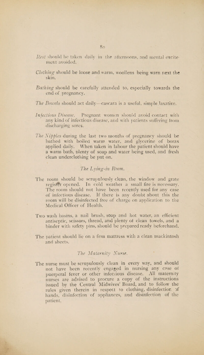 ment avoided. Clothing should be loose and warm, woollens being warn next the skin. Bathing should be carefully attended to, especially towards the end of pregnancy. The Bowels should act daily—cascara is a useful, simple laxative. Infectious Disease. Pregnant women should avoid contact with any kind of infectious disease, and with patients suffering from discharging sores. The Nipples during the last two months of pregnancy should be bathed with boiled warm water, and glycerine of borax applied daily. When taken in labour the patient should have a warm bath, plenty of soap and water being used, and fresh clean underclothing be put on. The Lying-in Room. Hie room should be scrupulously ciean, the window and grate reejsttY opened. In cold weather a small fire is necessary, ddie room should not have been recently used for any case of infectious disease. If there is any doubt about this the room will be disinfected free of charge on application to the Medical Officer of Health. Two wash basins, a nail brush, soap and hot water, an efficient antiseptic, scissors, thread, and plenty of clean towels, and a binder with safety pins, should be prepared ready beforehand. The patient should lie on a firm mattress with a clean mackintosh and sheets. The Ma tern ity Nu rse. The nurse must be scrupulously clean in every way, and should not have been recently engaged in nursing any case of puerperal fever or other infectious disease. All maternity nurses are advised to procure a copy of the instructions issued by the Central Mid wives’ Board, and to follow the rules given therein in respect to clothing, disinfection Df hands, disinfection of appliances, and disinfection of the patient.
