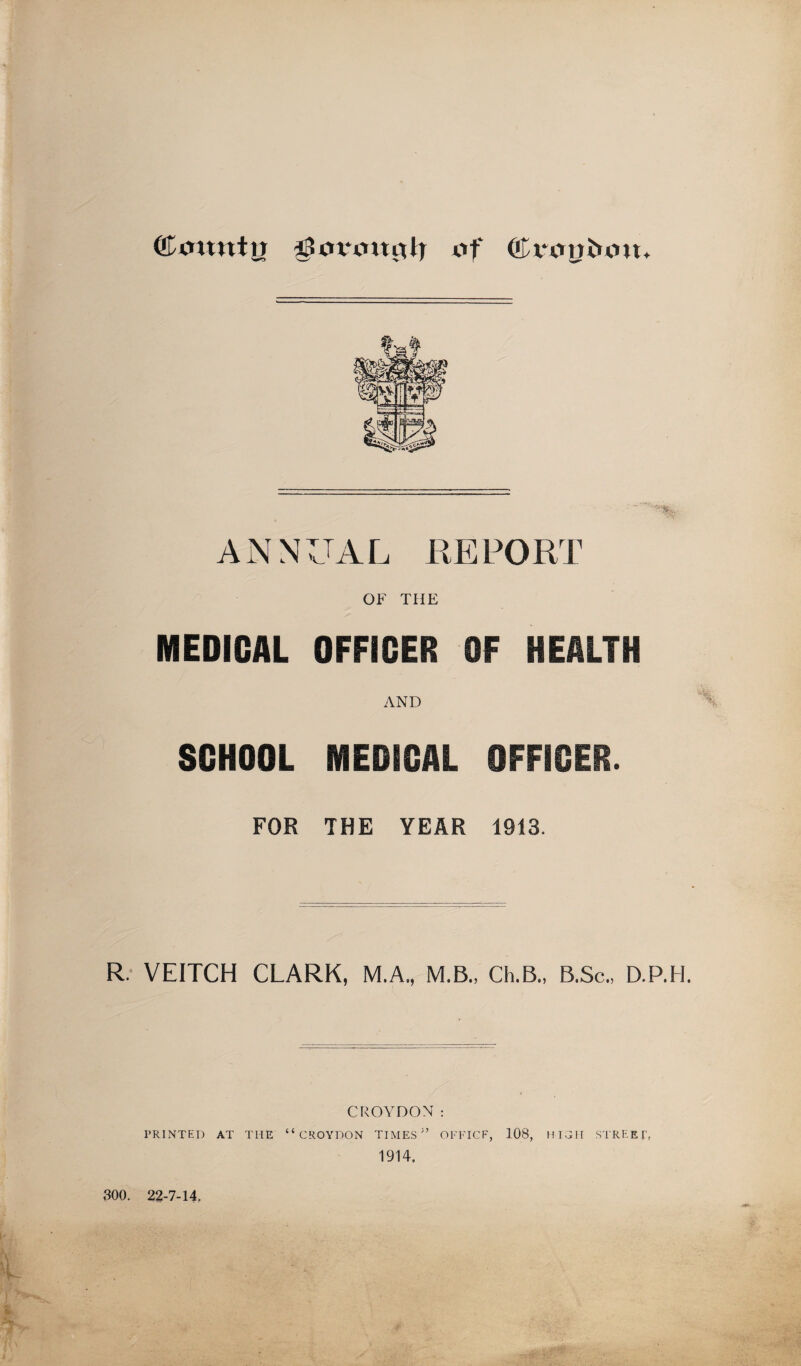 ©mtntu tif ANNUAL KEPORT OF THE MEDICAL OFFICER OF HEALTH AND SCHOOL MEDICAL OFFICER. FOR THE YEAR 1913. R: VEITCH CLARK, M.A., M.B., Ch.B., B.Sc., D.P.H. CROYDON : PRINTED AT THE “CROYDON TIME.S^’ OFFICE, 108, HICII ,STREET, 1914, 300. 22-7-14,