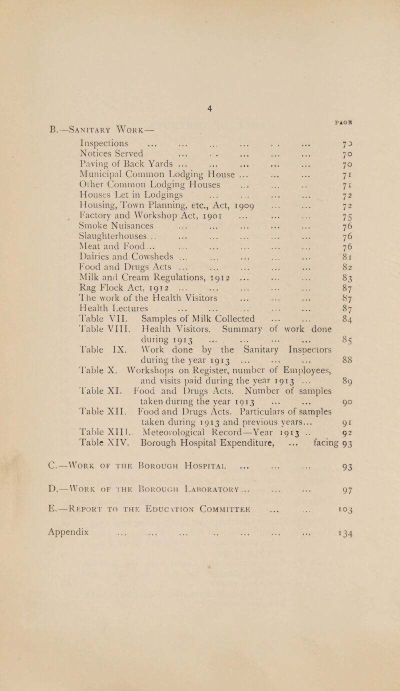 PAGE B. —Sanitary Work— Inspections ... ... ... ... . . ... 73 Notices Served ... • . ... ... ... 70 Paving of Back Yards ... ... ... ... ... 70 Municipal Common I.odging House ... ... ... 71 Other Common Lodging Houses ... ... .. 71 Houses Let in Lodgings ... . . ... ... 72 Housing, Town Planning, etc., Act, 1909 ... ... 72 Factory and Workshop Act, 1901 ... ... ... 75 Smoke Nuisances ... ... ... ... ... 76 Slaughterhouses .. ... ... ... ... ... 76 Meat and Food... ... ... ... ... ... 76 Dairies and Cowsheds ... ... ... ... ... 8r Food and Drugs Acts ... ... ... ... ... 82 Milk and Cream Regulations, 1912 ... ... ... 83 Rag Flock A.ct, 1912 ... ... ... ... ... 87 1 he work of the Health Visitors ... ... ... 87 Health Lectures ... ... .. ... ... 87 'Fable VII. Samples of Milk Collected ... ... 84 'I'able VIIL Health Visitors. Summary of work done during 1913 ... ... ... ... 85 I'able IX. Work done by the Sanitary Inspectors during the year 1913 ... ... ... 88 'Fable X. Workshops on Register, number of Employees, and visits paid during the year 1913 ... 89 'Fable XI. Food and Drugs Acts. Number of samples taken during the year 1913 ... ... 90 'I'able XII. Food and Drugs xVcts. Particulars of samples taken during 1913 and previous years... 91 'Fable XIK. Meteorological Record—Year 1913 .. 92 Table XIV. Borough Hospital Expenditure, ... facing 93 C. —Work of the Borough Hospital ... ... ... 93 D. —Work of i he Borough 1 .ahoratory ... ... ... 97 E. — Rkporf to the Educvtion Committee ... ... 103 ... .., ., ... ... ... ^34 Appendix