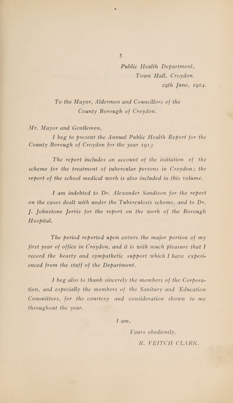 Public Health Department, Toivn Hall, Cray doit. 2gth June, igi4- To the Mayor, Aldermen and Councillors of the County Borough of Croydon. Mr. Mayor and Gentlemen, I beg to present the Annual Public Health Report for the County Borough of Croydon for the year igij. The report includes an account of the initiation of the scheme for the treatment of tubercular, persons in Croydon; the report of the school medical work is also included in this volume. I am indebted to Dr. Alexander Sandison for the report on the cases dealt with under the Tuberculosis scheme, and to Dr. J. Johnstone Jervis for the report on the work of the Borough Hospital. The period reported upon covers the major portion of my first year of office in Croydon, and it is with much pleasure that I record the hearty and sympathetic support which I have experi¬ enced from the staff of the Department. I beg also to thank sincerely the members of the Corpora¬ tion, and especially the members of the Sanitary and Education Committees, for the courtesy and consideration shown to me throughout the year. I am, Yours obediently, R. VEITCH CLARK.