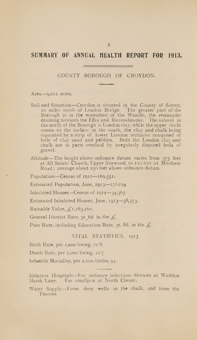 SUMMARY OF ANNUAL HEALTH REPORT FOR 1913. COUNTY BOROUGH OF CROYDON. Area—9,012 acres. Soil and Situation—Crovdon is situated in the Countv of Surrev, 10 miles south of London Bridge. I'he greater part of the Borough IS in the watershed of the Wandle, the remainder draining towards the Effra and Ravensbourns. d'he subsoil in the north of the Borough is London clay, while the upper chalk comes to the surface in the south, the clav and chalk bein^ separated by a strip of lower London tertiaries composed of beds of clay sand and pebbles. Both the London clay and chalk are in parts overlaid by irregularly disposed beds of gravel. Altitude—The height above ordnance datum varies from 375 feet at All Saints’ Church, Upper Norwood, to i ro feet at Mitcham Road ; average about 250 feet above ordnance datum. Population—Census of 19 ii—169,551. Estimated Population, June, 1913—178,094 Inhabited Houses—Census of 1911—34,363 Estimated Inhabited Houses, June, 1913—35)373- Rateable Value, ;£'i,i63,i6o. General District Rate, 3s _^6d in the Poor Rate, including Education Rate, 3s. 8d. in the VITAL STATIS'l'ICS, 1913 Birth Rate, per 1,000 living, 21’8. Death Rate, per 1,000 living, 117 Infantile Mortality, per 1,000 births, 94. Isolation Hospitals—For ordinary infectious diseases at Waddon Marsh Lane. For smallpox at North Cheann Water Supply—From deep wells in the chalk, and from the 'rhames.