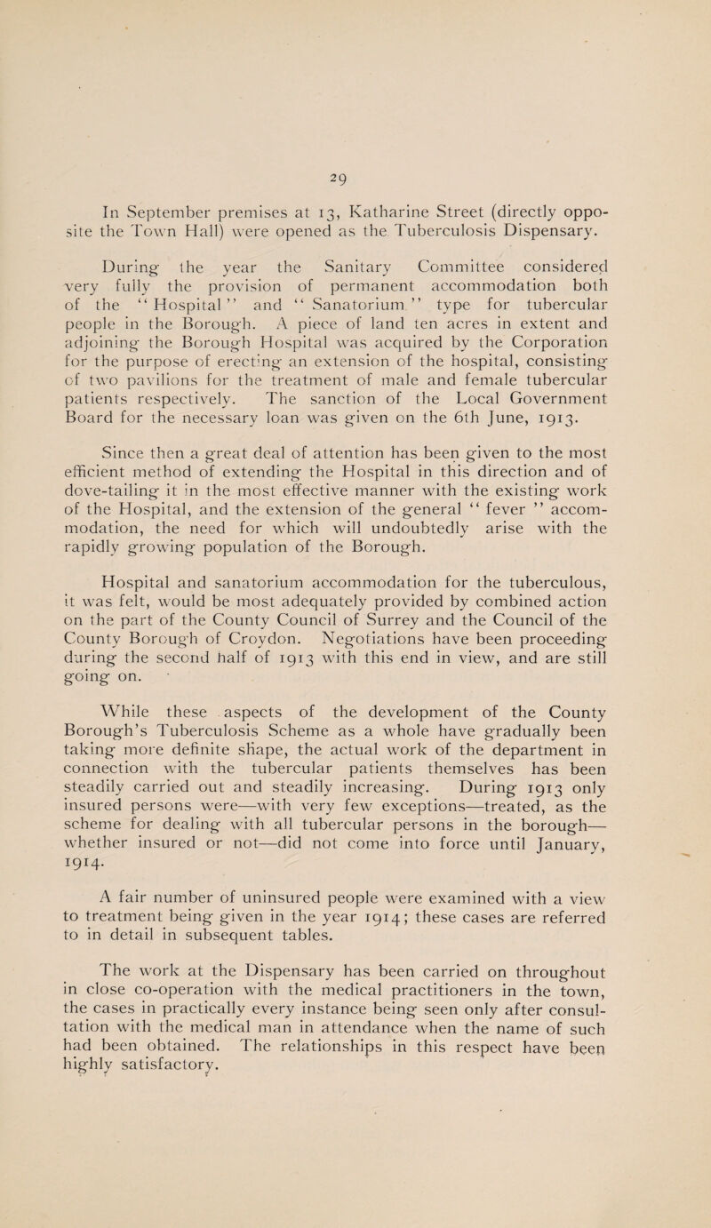 In September premises at 13, Katharine Street (directly oppo¬ site the Town Hall) were opened as the Tuberculosis Dispensary. During the year the Sanitary Committee considered very fully the provision of permanent accommodation both of the “Hospital” and “ Sanatorium” type for tubercular people in the Borough. A piece of land ten acres in extent and adjoining the Borough Hospital was acquired by the Corporation for the purpose of erecthig an extension of the hospital, consisting of two pavilions for the treatment of male and female tubercular patients respectively. The sanction of the Local Government Board for the necessary loan was given on the 6th June, 1913. Since then a great deal of attention has been given to the most efficient method of extending the Hospital in this direction and of dove-tailing it in the most effective manner with the existing work of the Hospital, and the extension of the general “ fever ” accom¬ modation, the need for which will undoubtedly arise with the rapidly growing population of the Borough. Hospital and sanatorium accommodation for the tuberculous, it was felt, would be most adequately provided by combined action on the part of the County Council of Surrey and the Council of the County Borough of Croydon. Negotiations have been proceeding during the second half of 1913 with this end in view, and are still going on. While these aspects of the development of the County Borough’s Tuberculosis Scheme as a whole have gradually been taking more definite shape, the actual work of the department in connection with the tubercular patients themselves has been steadily carried out and steadily increasing. During 1913 only insured persons were—with very few exceptions—treated, as the scheme for dealing with all tubercular persons in the borough— whether insured or not—did not come into force until January, 1914. A fair number of uninsured people were examined with a view to treatment being given in the year 1914; these cases are referred to in detail in subsequent tables. The work at the Dispensary has been carried on throughout in close co-operation with the medical practitioners in the town, the cases in practically every instance being seen only after consul¬ tation with the medical man in attendance when the name of such had been obtained. The relationships in this respect have been highly satisfactory.