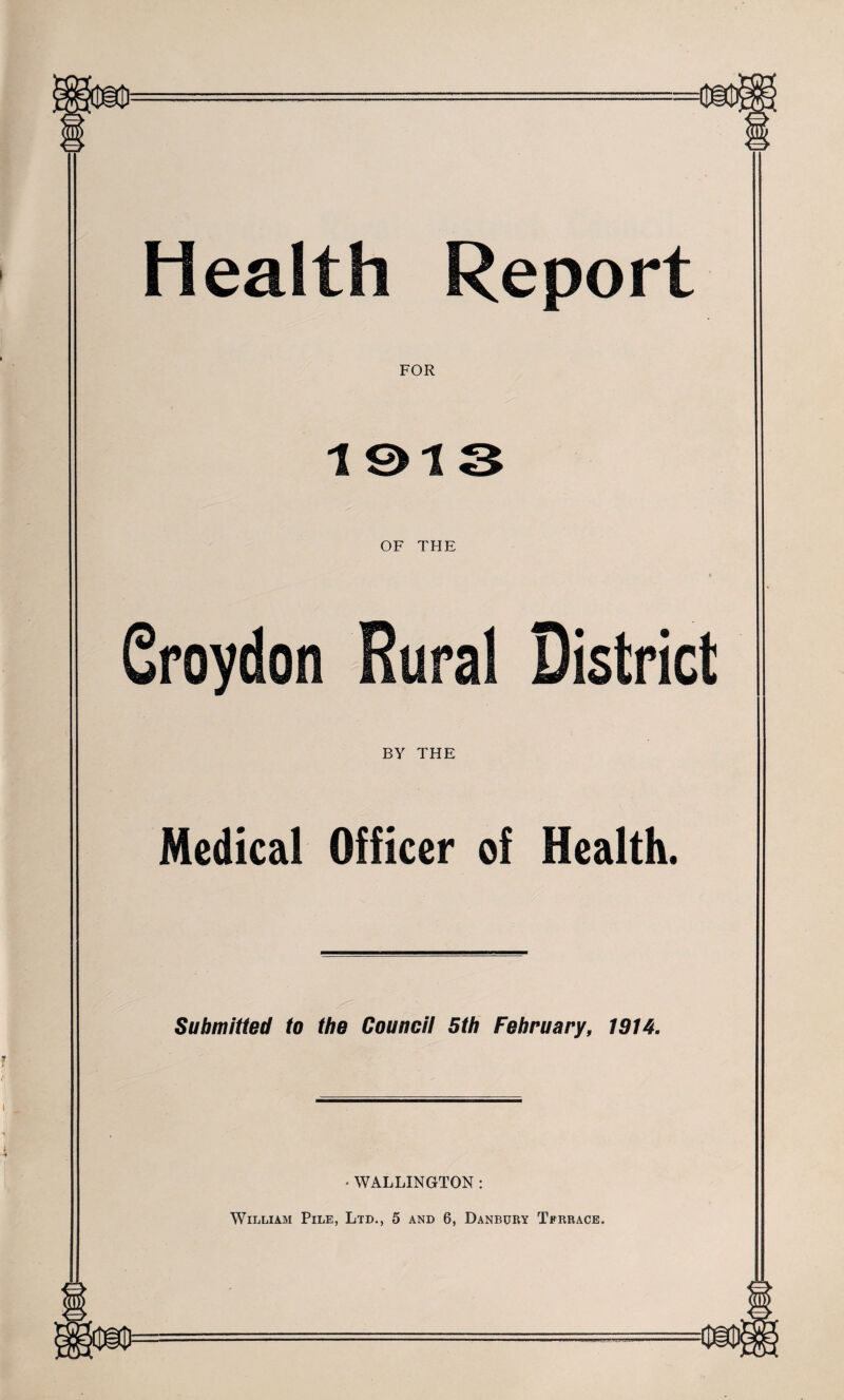Health Report FOR 1013 OF THE Groydon Rural District BY THE Medical Officer of Health. Submitted to the Council 5th February, 1914. • WALLINGTON : William Pile, Ltd., 5 and 6, Danbury Terrace.