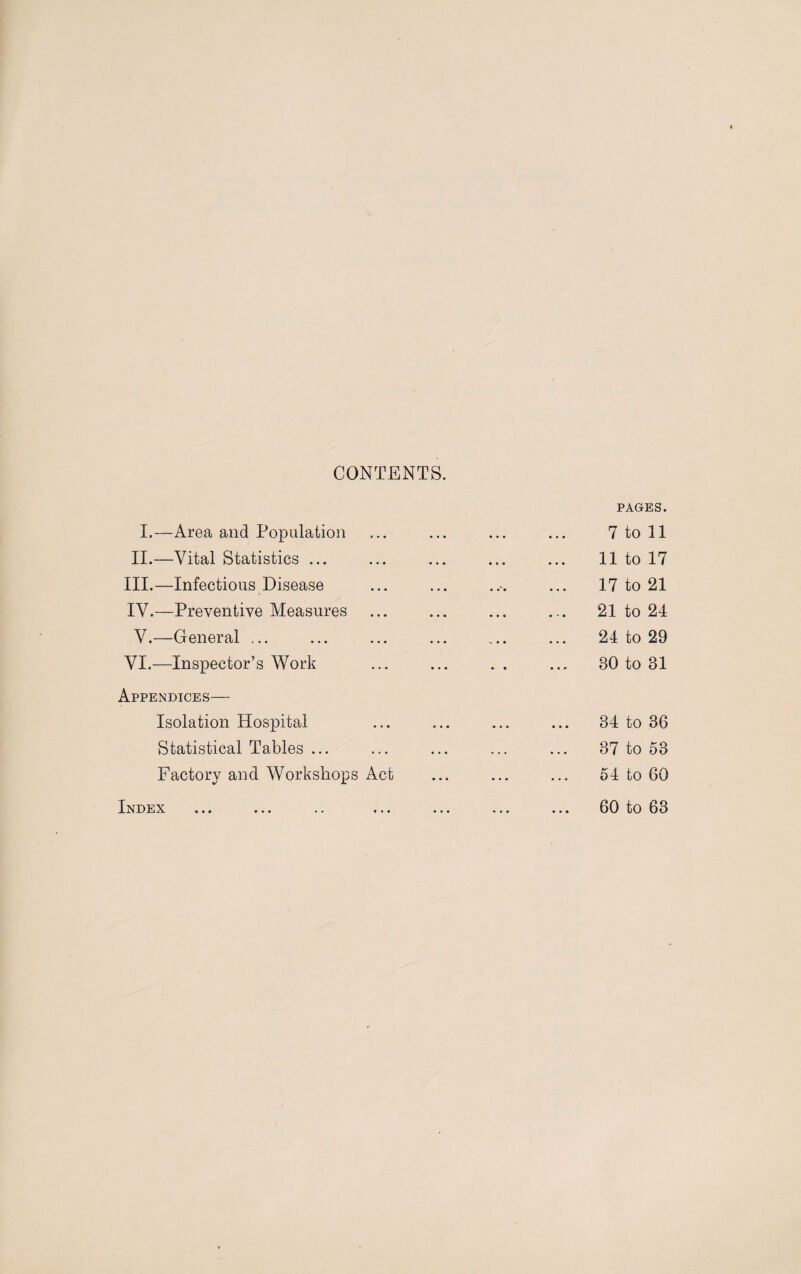CONTENTS. I.—Area and Population II.—Vital Statistics ... III. —Infectious Disease IV. —Preventive Measures V.—General ... VI.—Inspector’s Work Appendices— Isolation Hospital Statistical Tables ... Factory and Workshops Act Index PAGES. 7 to 11 11 to 17 17 to 21 21 to 24 24 to 29 80 to 81 34 to 36 37 to 53 54 to 60 60 to 63