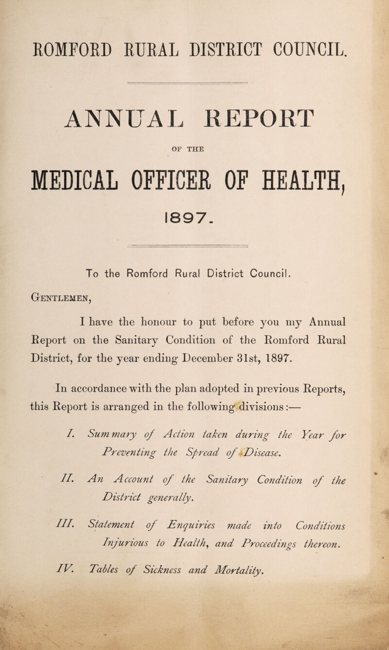 ROMFORD RURAL DISTRICT COUNCIL. ANNUAL REPORT OF THE MEDICAL OFFICER OF HEALTH, 1897. To the Romford Rural District Council. Gentlemen, I have the honour to put before you my Annual Report on the Sanitary Condition of the Romford Rural District, for the year ending December 31st, 1897. In accordance with the plan adopted in previous Reports, this Report is arranged in the following divisions:— I. Sum mary of Action taken during the Year for Preventing the Spread of Disease. II, An Account of the Sanitary Condition of the District generatly. III. Statement of Enquiries made into Conditions Injurious to Health, and Proceedings thereon. IV. Tables of Sickness and Mortality.