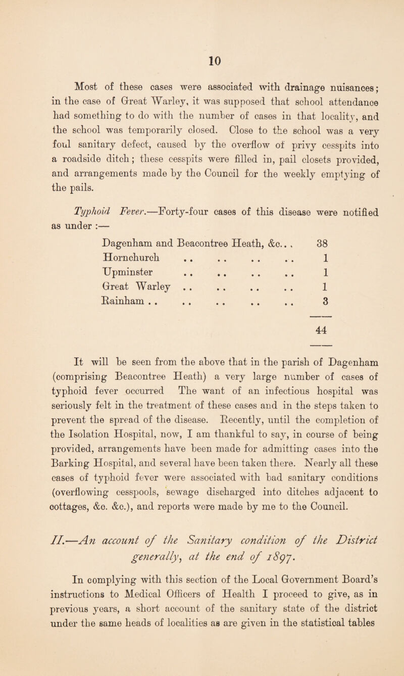 Most of these cases were associated with drainage nuisances; in the case of Great Warley, it was supposed that school attendance had something to do with the number of cases in that locality, and the school was temporarily closed. Close to the school was a very foul sanitary defect, caused by the overflow of privy cesspits into a roadside ditch; these cesspits were filled in, pail closets provided, and arrangements made by the Council for the weekly emptying of the pails. Typhoid Fever.—Forty-four cases of this disease were notified as under Dagenham and Beacontree Heath, &c.. . Hornchurch TJpminster Great Warley . . Bainham . . 38 1 1 1 3 44 It will be seen from the above that in the parish of Dagenham (comprising Beacontree Heath) a very large number of cases of typhoid fever occurred The want of an infectious hospital was seriously felt in the treatment of these cases and in the steps taken to prevent the spread of the disease. Becently, until the completion of the Isolation Hospital, now, I am thankful to say, in course of being provided, arrangements have been made for admitting cases into the Barking Hospital, and several have been taken there. Nearly all these cases of typhoid fever were associated with bad sanitary conditions (overflowing cesspools, sewage discharged into ditches adjacent to oottages, &o. &c.), and reports were made by me to the Council. //.—An account of the Sanitary condition of the District generally, at the end of i8gy. In complying with this section of the Local Government Board’s instructions to Medical Officers of Health I proceed to give, as in previous years, a short account of the sanitary state of the district under the same heads of localities as are given in the statistical tables