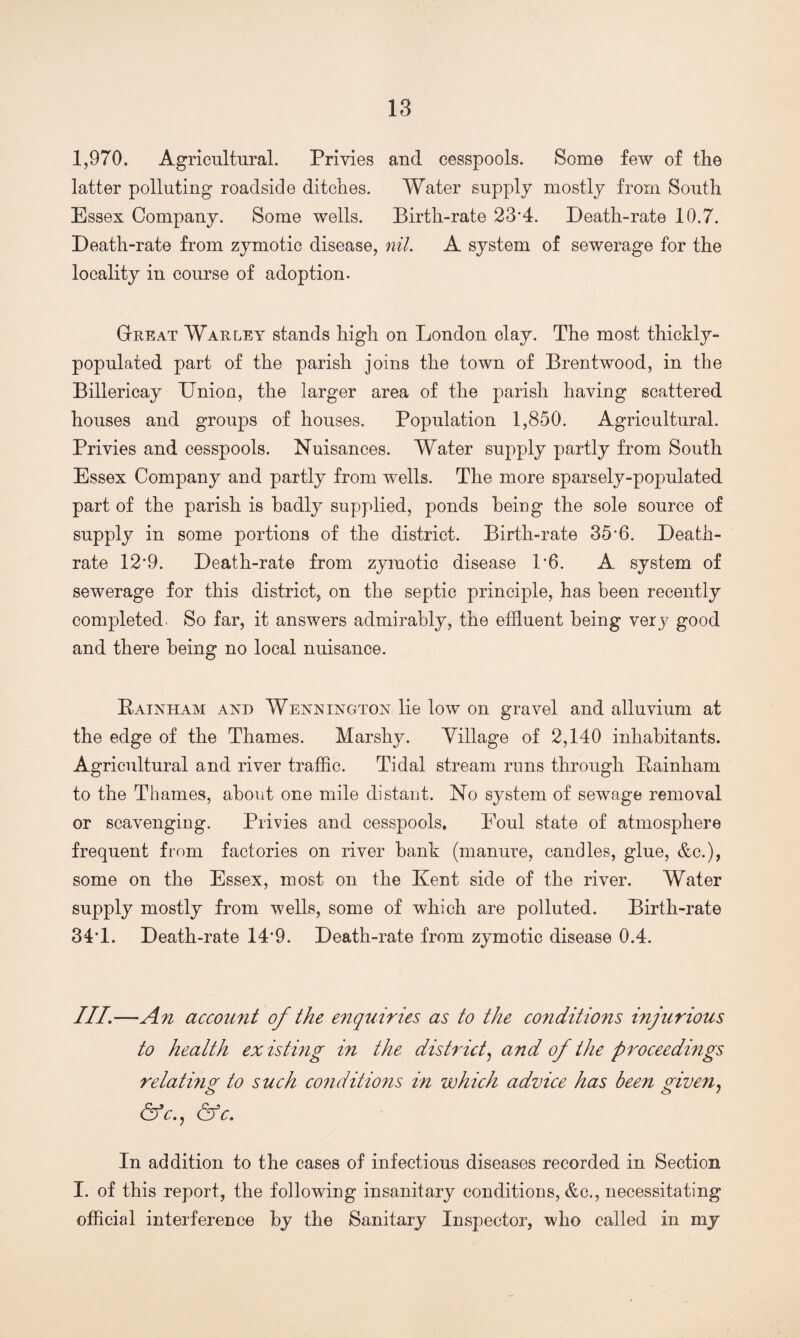 1,970. Agricultural. Privies and cesspools. Some few of the latter polluting roadside ditches. Water supply mostly from South Essex Company. Some wells. Birth-rate 23*4. Death-rate 10.7. Death-rate from zymotic disease, nil. A system of sewerage for the locality in course of adoption. Great War ley stands high on London clay. The most thickly- populated part of the parish joins the town of Brentwood, in the Billericay Union, the larger area of the parish having scattered houses and groups of houses. Population 1,850. Agricultural. Privies and cesspools. Nuisances. Water supply partly from South Essex Company and partly from wells. The more sparsely-populated part of the parish is badly supplied, ponds being the sole source of supply in some portions of the district. Birth-rate 35’6. Death- rate 12*9. Death-rate from zymotic disease L6. A system of sewerage for this district, on the septic principle, has been recently completed. So far, it answers admirably, the effluent being very good and there being no local nuisance. Bainham and Wennington lie low on gravel and alluvium at the edge of the Thames. Marshy. Tillage of 2,140 inhabitants. Agricultural and river traffic. Tidal stream runs through Bainham to the Thames, about one mile distant. No system of sewage removal or scavenging. Privies and cesspools. Foul state of atmosphere frequent from factories on river bank (manure, candles, glue, &c.), some on the Essex, most on the Kent side of the river. Water supply mostly from wells, some of which are polluted. Birth-rate 34T. Death-rate 14*9. Death-rate from zymotic disease 0.4. III.—An account of the enquiries as to the conditions injurious to health existing in the district, and of the proceedings relatmg to such conditions in which advice has been given, &c., &c. In addition to the cases of infectious diseases recorded in Section I. of this report, the following insanitary conditions, &c., necessitating official interference by the Sanitary Inspector, who called in my