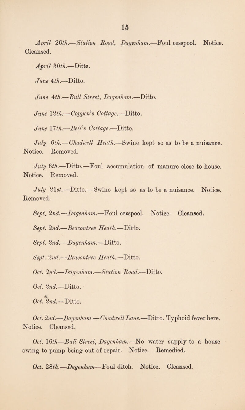 April 2§th.—Station Road, Dagenham.—Foul cesspool. Notice, Cleansed. April 30th.—Ditto. Jane 4th.—Ditto. June 4th.—Bull Street, Dagenham.—Ditto. June 12th.—Coppen’s Cottage.—Ditto. June 17 th.—Bel Vs Cottage.—Ditto. July 6th.—Chadwell Heath.—Swine kept so as to be a nuisance. Notice. Removed. July §th.—Ditto.—Foul accumulation of manure close to bouse. Notice. Removed. July 21st.—Ditto.—Swine kept so as to be a nuisance. Notice. Removed. Sept. 2nd.—Dagenham.—Foul cesspool. Notice. Cleansed. Sept. 2nd.—Beacontree Heath.—Ditto. Sept. 2nd.—Dagenham.—Ditto. Sept. 2nd.—Beacontree Heath.—Ditto. Oct. 2nd.—-Dagenham.—Station Road.—Ditto. Oct. 2nd.—Ditto. Oct. 2nd. — Ditto. Oct. 2nd.—Dagenham.— Chadwell Lane.—Ditto. Typhoid fever here. Notice. Cleansed. Oct. 16th—Bull Street, Dagenham.—No water supply to a house owing to pump being out of repair. Notice. Remedied. Oct. 28th.—Dagenham—Foul ditch. Notice. Cleansed.