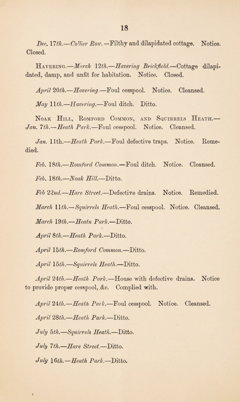 Bee. 17 th.—Codier Bow. —Filthy and dilapidated cottage. Notice. Closed. Havering.—March 12th.—Havering Brickfield.—Cottage dilapi¬ dated, damp, and unfit for habitation. Notice. Closed. April 20th.—Havering.—Foul cesspool. Notice. Cleansed. May 11 th.—Havering.—Foul ditch. Ditto. Noak Hill, Romeord Common, and Squirrels Heath.— Jan. 7th.—Heath Park.—Foul cesspool. Notice. Cleansed. Jan. 11th.—Heath Park.—Foul defective traps. Notice. Feme- died. Feb. 18th.—Romford Common.—Foul ditch. Notice. Cleansed. Feb. 18th.—Roak Hill.—Ditto. Feb 22nd.—Hare Street.—Defective drains. Notice. Remedied. March 11/^.— Squirrels Heath.—Foul cesspool. Notice. Cleansed. March 19th.—Heatn Park.—Ditto. April %th.—Heath Park.—Ditto. April 15 th.—Romford Common.—Ditto. April 1 5th.—Squirrels Heath.—Ditto. April 21th.—Heath Park.—House with defective drains. Notice to provide proper cesspool, &c. Complied with. April 21th.—Heath Park.—Foul cesspool. Notice. Cleansed. April 2Sth.—Heath Park.—Ditto. July 5th.—Squirrels Heath.—Ditto. July 7th.—Hare Street.—Ditto. July 16th.—Heath Park.—Ditto, <