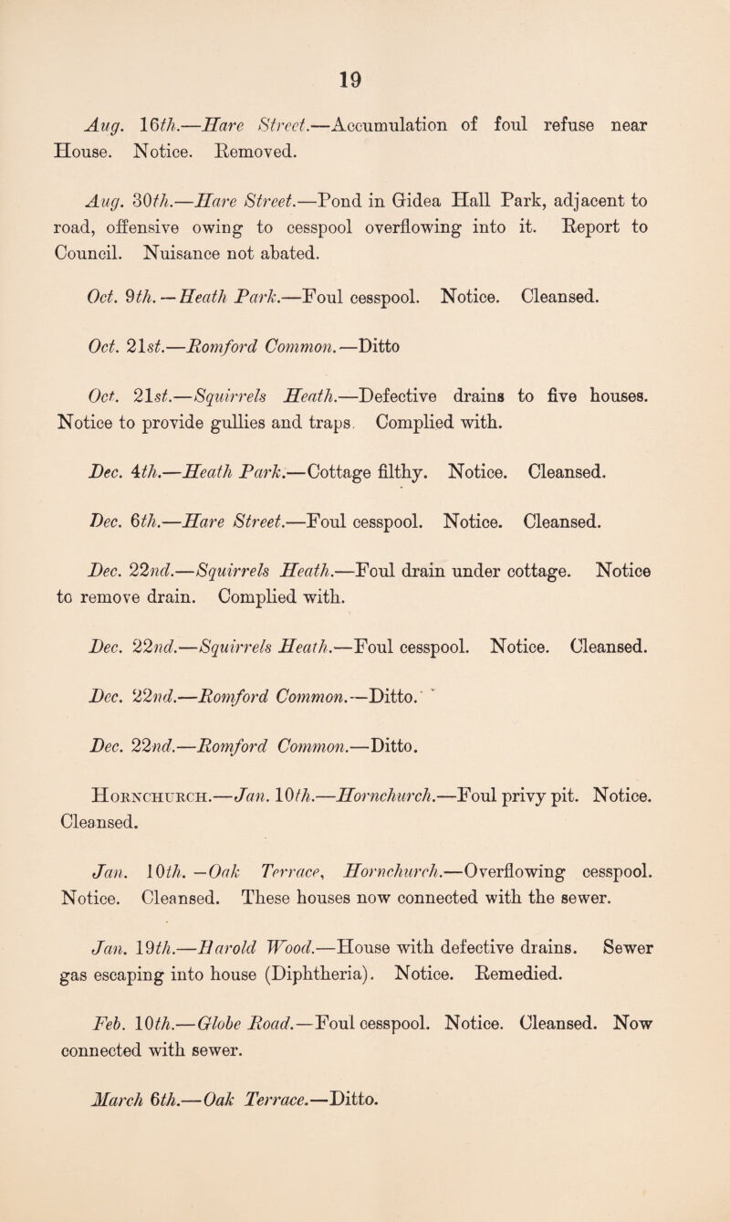 Aug. 16th.—Hare Street.—Accumulation of foul refuse near House. Notice. Removed. Aug. 30th.—Hare Street.—Pond in Gridea Hall Park, adjacent to road, offensive owing to cesspool overflowing into it. Report to Council. Nuisance not abated. Oct. 9th. — Heath Park-—Foul cesspool. Notice. Cleansed. Oct. 21st.—Romford Common.—Ditto Oct. 21st.—Squirrels Heath.—Defective drains to five houses. Notice to provide gullies and traps, Complied with. Dec. 4th.—Heath Park.—Cottage filthy. Notice. Cleansed. Dec. 6th.—Hare Street.—Foul cesspool. Notice. Cleansed. Dec. 22nd.-—Squirrels Heath.—Foul drain under cottage. Notice to remove drain. Complied with. Dec. 22nd.—Squirrels Heath.—Foul cesspool. Notice. Cleansed. Dec. 22nd.—Romford Common.— Ditto. Dec. 22nd.—Romford Common.—Ditto. Hornchurch.—Jan. 10th.—Hornchurch.—Foul privy pit. Notice. Cleansed. Jan. 10 th. —Oak Terrace, Hornchurch.—Overflowing cesspool. Notice. Cleansed. These houses now connected with the sewer. Jan. 19th.—Harold Wood.—House with defective drains. Sewer gas escaping into house (Diphtheria). Notice. Remedied. Feb. 10 th—Globe Road.—Foul cesspool. Notice. Cleansed. Now connected with sewer. March 6th.—Oak Terrace. —Ditto.